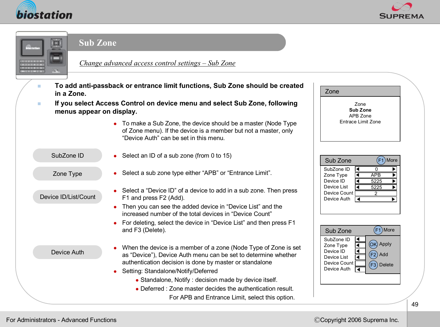 49ⒸCopyright 2006 Suprema Inc.Sub ZonenTo add anti-passbackor entrance limit functions, Sub Zone should be created in a Zone. nIf you select Access Control on device menu and select Sub Zone,following menus appear on display. Change advanced access control settings –Sub ZonelTo make a Sub Zone, the device should be a master (Node Type of Zone menu). If the device is a member but not a master, only “Device Auth”can be set in this menu.lSelect an ID of a sub zone (from 0 to 15)lSelect a sub zone type either “APB”or “Entrance Limit”.lSelect a “Device ID”of a device to add in a sub zone. Then press F1 and press F2 (Add). lThen you can see the added device in “Device List”and the increased number of the total devices in “Device Count”lFor deleting, select the device in “Device List”and then press F1 and F3 (Delete).lWhen the device is a member of a zone (Node Type of Zone is set as “Device”), Device Auth menu can be set to determine whether authentication decision is done by master or standalonelSetting: Standalone/Notify/DeferredlStandalone, Notify : decision made by device itself.lDeferred : Zone master decides the authentication result.    For APB and Entrance Limit, select this option.SubZoneIDZone TypeDevice ID/List/CountFor Administrators -Advanced FunctionsZoneZoneSub ZoneAPB ZoneEntrace Limit ZoneSub Zone◀0          ▶SubZone IDZone TypeDevice IDDevice ListDevice CountDevice Auth◀5225       ▶◀5225       ▶◀ ▶◀APB        ▶2F1 MoreSub Zone◀0          ▶SubZone IDZone TypeDevice IDDevice ListDevice CountDevice Auth◀5225       ▶◀5225       ▶◀ ▶◀APB        ▶2OK ApplyF2 AddF3 DeleteF1 MoreDevice Auth