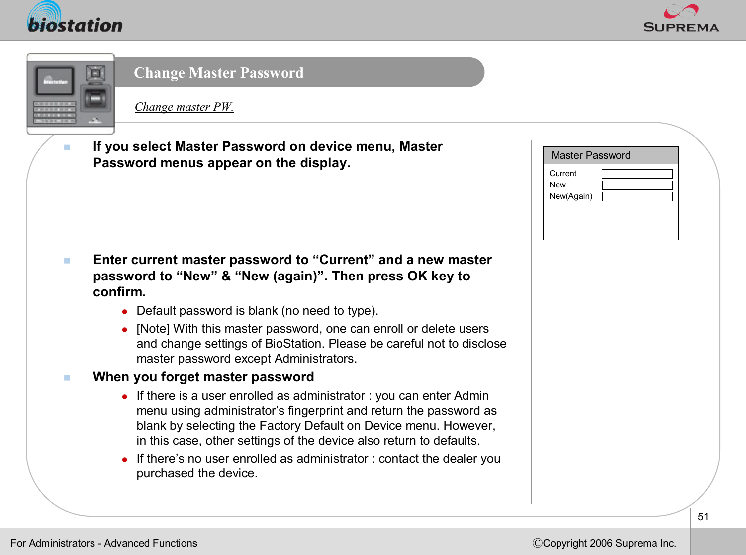 51ⒸCopyright 2006 Suprema Inc.Change Master PasswordnIf you select Master Password on device menu, Master Password menus appear on the display. nEnter current master password to “Current”and a new master password to “New”&amp; “New (again)”. Then press OK key to confirm. lDefault password is blank (no need to type).  l[Note] With this master password, one can enroll or delete usersand change settings of BioStation. Please be careful not to disclose master password except Administrators. nWhen you forget master passwordlIf there is a user enrolled as administrator : you can enter Admin menu using administrator’s fingerprint and return the password as blank by selecting the Factory Default on Device menu. However, in this case, other settings of the device also return to defaults.lIf there’s no user enrolled as administrator : contact the dealer you purchased the device.Master PasswordCurrentNewNew(Again)Change master PW.For Administrators -Advanced Functions