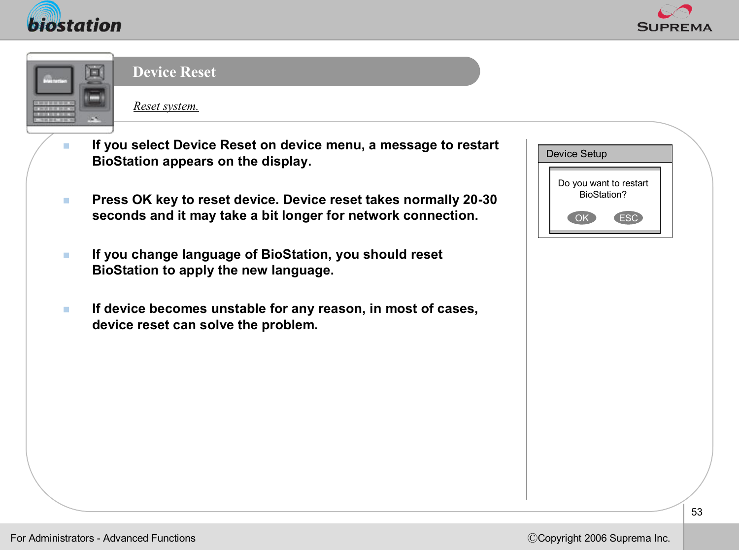 53ⒸCopyright 2006 Suprema Inc.Device ResetnIf you select Device Reset on device menu, a message to restart BioStation appears on the display.nPress OK key to reset device. Device reset takes normally 20-30 seconds and it may take a bit longer for network connection.nIf you change language of BioStation, you should reset BioStation to apply the new language. nIf device becomes unstable for any reason, in most of cases, device reset can solve the problem.Reset system.Device SetupDo you want to restart BioStation? OK ESCFor Administrators -Advanced Functions