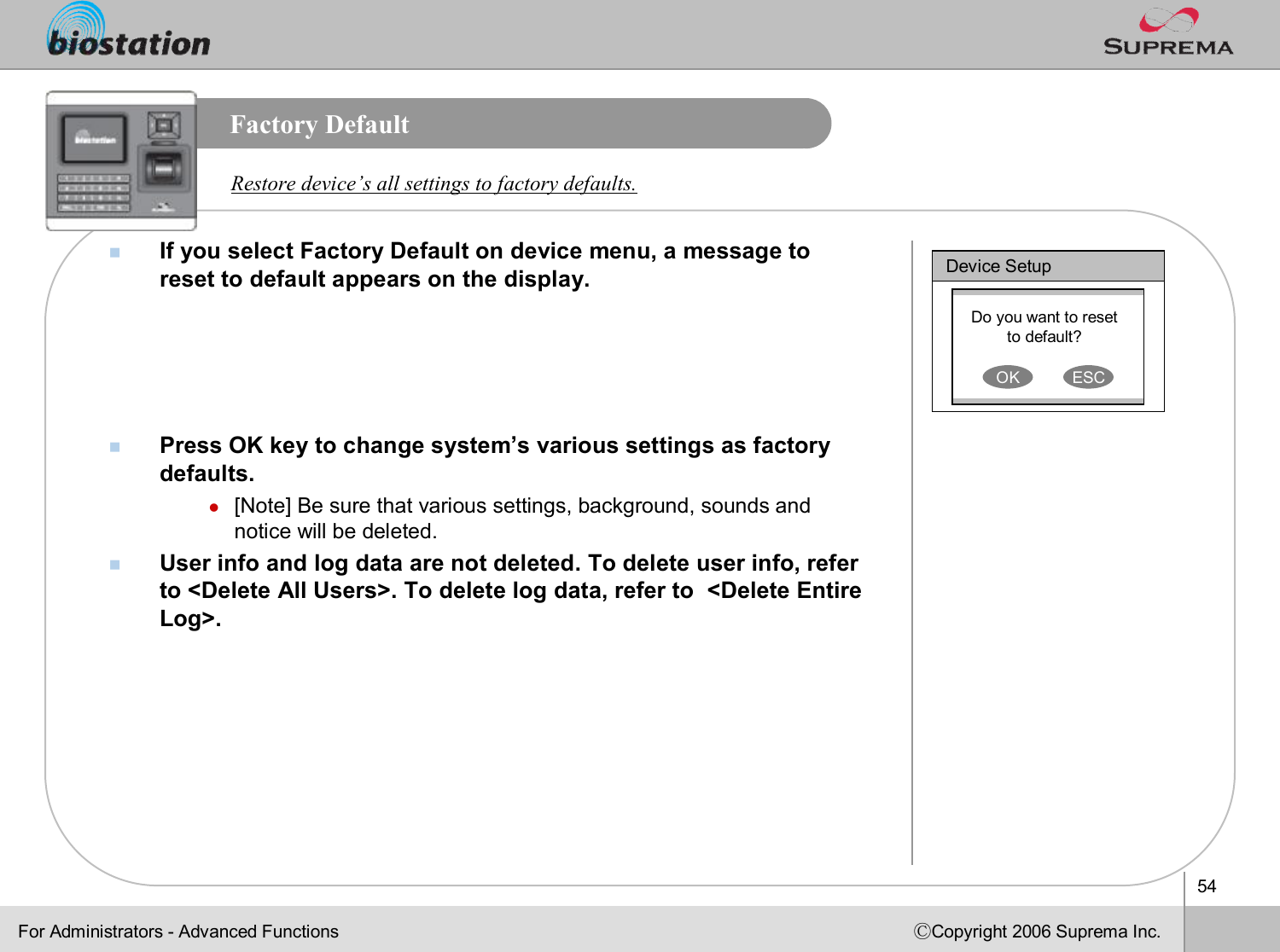 54ⒸCopyright 2006 Suprema Inc.Factory DefaultnIf you select Factory Default on device menu, a message to reset to default appears on the display.nPress OK key to change system’s various settings as factory defaults.l[Note] Be sure that various settings, background, sounds and notice will be deleted.nUser info and log data are not deleted. To delete user info, refer to &lt;Delete All Users&gt;. To delete log data, refer to  &lt;Delete Entire Log&gt;.Restore device’s all settings to factory defaults. Device SetupDo you want to reset to default?OK ESCFor Administrators -Advanced Functions