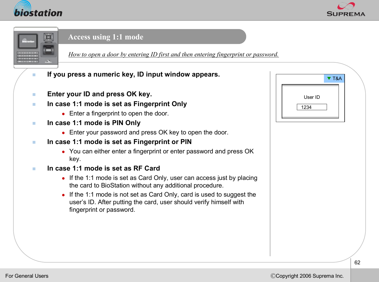 62ⒸCopyright 2006 Suprema Inc.Access using 1:1 modenIf you press a numeric key, ID input window appears.nEnter your ID and press OK key.nIn case 1:1 mode is set as Fingerprint OnlylEnter a fingerprint to open the door.nIn case 1:1 mode is PIN OnlylEnter your password and press OK key to open the door.nIn case 1:1 mode is set as Fingerprint or PINlYou can either enter a fingerprint or enter password and press OK key. nIn case 1:1 mode is set as RF CardlIf the 1:1 mode is set as Card Only, user can access just by placing the card to BioStation without any additional procedure. lIf the 1:1 mode is not set as Card Only, card is used to suggestthe user’s ID. After putting the card, user should verify himself with fingerprint or password. How to open a door by entering ID first and then entering fingerprint or password.▼T&amp;AUser ID1234For General Users