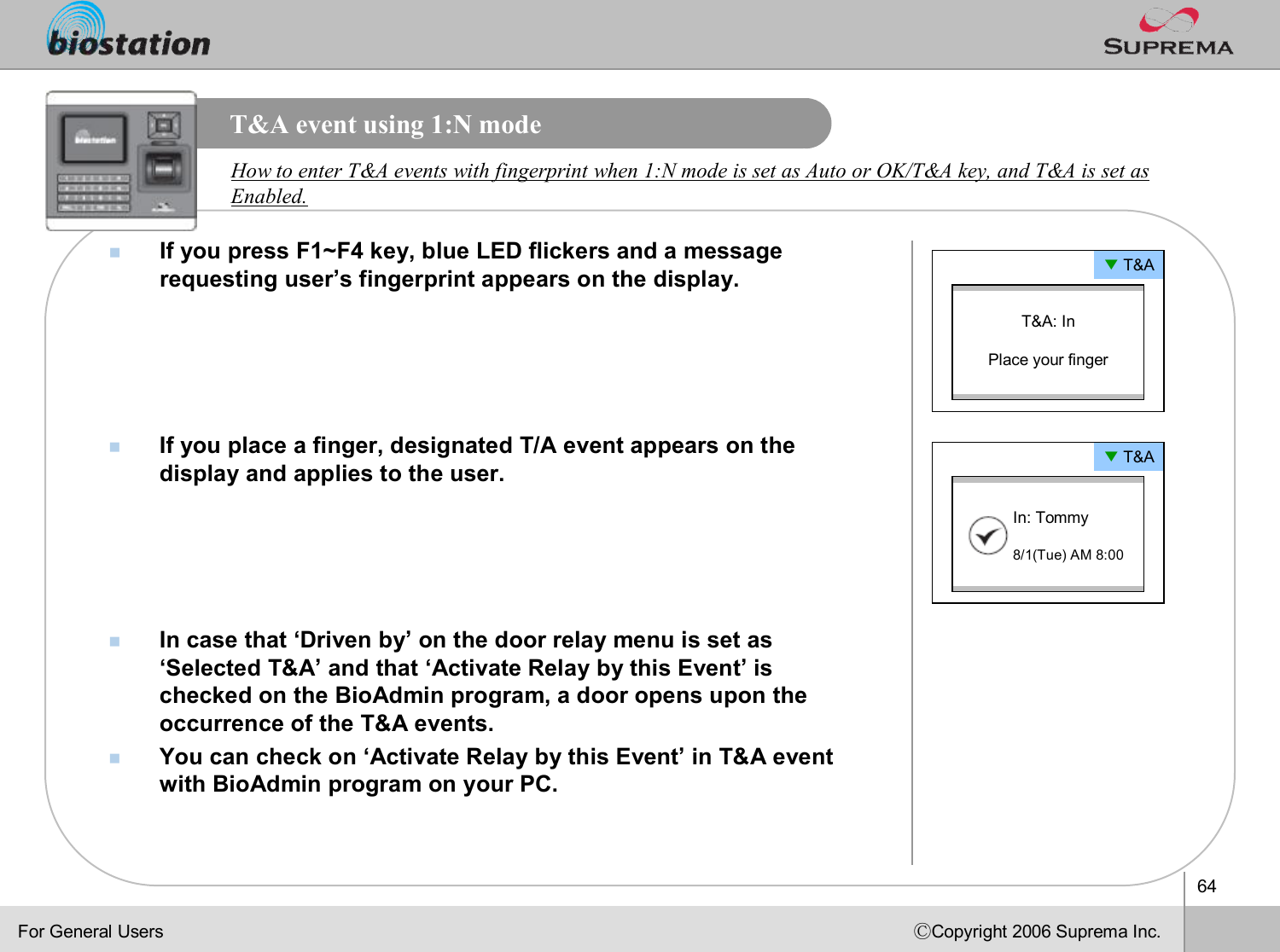 64ⒸCopyright 2006 Suprema Inc.T&amp;A event using 1:N modenIf you press F1~F4 key, blue LED flickers and a message requesting user’s fingerprint appears on the display.nIf you place a finger, designated T/A event appears on the display and applies to the user. nIn case that ‘Driven by’on the door relay menu is set as ‘Selected T&amp;A’and that ‘Activate Relay by this Event’is checked on the BioAdmin program, a door opens upon the occurrence of the T&amp;A events.nYou can check on ‘Activate Relay by this Event’in T&amp;A event with BioAdmin program on your PC.How to enter T&amp;A events with fingerprint when 1:N mode is set asAuto or OK/T&amp;A key, and T&amp;A is set as Enabled. ▼T&amp;AT&amp;A: InPlace your finger▼T&amp;AIn: Tommy8/1(Tue) AM 8:00For General Users
