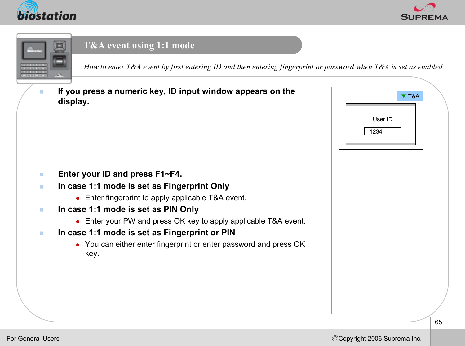 65ⒸCopyright 2006 Suprema Inc.T&amp;A event using 1:1 modenIf you press a numeric key, ID input window appears on the display. nEnter your ID and press F1~F4.nIn case 1:1 mode is set as Fingerprint OnlylEnter fingerprint to apply applicable T&amp;A event.nIn case 1:1 mode is set as PIN OnlylEnter your PW and press OK key to apply applicable T&amp;A event.nIn case 1:1 mode is set as Fingerprint or PINlYou can either enter fingerprint or enter password and press OK key. How to enter T&amp;A event by first entering ID and then entering fingerprint or password when T&amp;A is set as enabled.▼T&amp;AUser ID1234For General Users