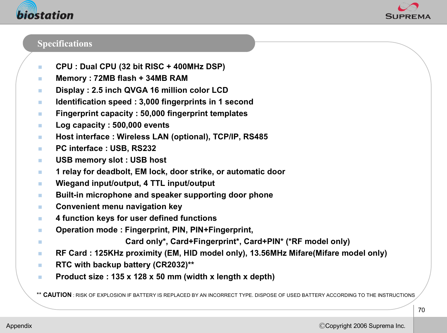 70ⒸCopyright 2006 Suprema Inc.SpecificationsnCPU : Dual CPU (32 bit RISC + 400MHz DSP)nMemory : 72MB flash + 34MB RAM nDisplay : 2.5 inch QVGA 16 million color LCD nIdentification speed :3,000 fingerprints in 1 secondnFingerprint capacity : 50,000 fingerprint templatesnLog capacity : 500,000 events nHost interface : Wireless LAN (optional), TCP/IP, RS485 nPC interface : USB, RS232nUSB memory slot : USB host n1 relay for deadbolt, EM lock, door strike, or automatic door  nWiegand input/output, 4 TTL input/output nBuilt-in microphone and speaker supporting door phone nConvenient menu navigation keyn4 function keys for user defined functions nOperation mode : Fingerprint, PIN, PIN+Fingerprint,nCard only*, Card+Fingerprint*, Card+PIN* (*RF model only)nRF Card : 125KHz proximity (EM, HID model only), 13.56MHz Mifare(Mifaremodel only)nRTC with backup battery (CR2032)**nProduct size : 135 x 128 x 50 mm (width x length x depth)Appendix** CAUTION : RISK OF EXPLOSION IF BATTERY IS REPLACED BY AN INCORRECT TYPE. DISPOSE OF USED BATTERY ACCORDING TO THE INSTRUCTIONS