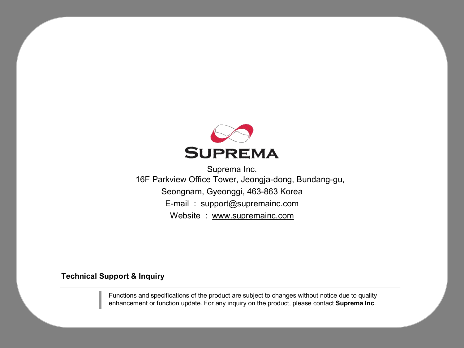 Technical Support &amp; InquirySuprema Inc.16F Parkview Office Tower, Jeongja-dong, Bundang-gu, Seongnam, Gyeonggi, 463-863 KoreaE-mail  :  support@supremainc.comWebsite  :  www.supremainc.comFunctions and specifications of the product are subject to changes without notice due to quality enhancement or function update. For any inquiry on the product, please contact Suprema Inc.
