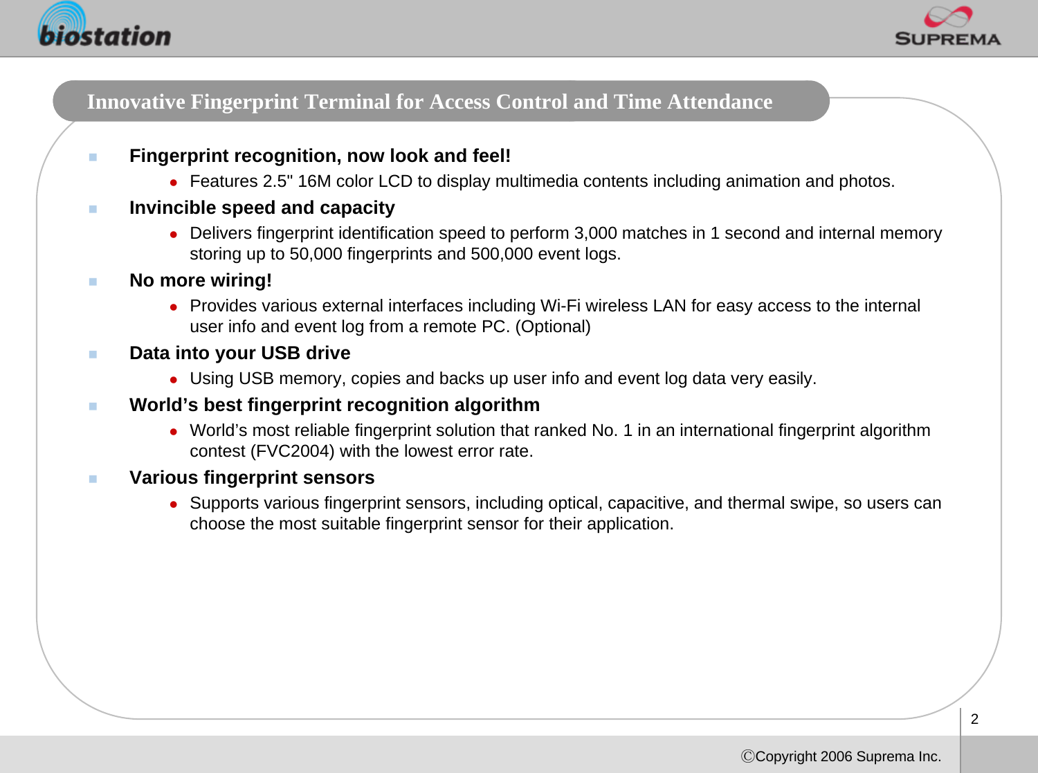 2ⒸCopyright 2006 Suprema Inc.Innovative Fingerprint Terminal for Access Control and Time Attendance Fingerprint recognition, now look and feel!zFeatures 2.5&quot; 16M color LCD to display multimedia contents including animation and photos. Invincible speed and capacityzDelivers fingerprint identification speed to perform 3,000 matches in 1 second and internal memory storing up to 50,000 fingerprints and 500,000 event logs. No more wiring!zProvides various external interfaces including Wi-Fi wireless LAN for easy access to the internal user info and event log from a remote PC. (Optional)Data into your USB drivezUsing USB memory, copies and backs up user info and event log data very easily. World’s best fingerprint recognition algorithmzWorld’s most reliable fingerprint solution that ranked No. 1 in an international fingerprint algorithm contest (FVC2004) with the lowest error rate. Various fingerprint sensorszSupports various fingerprint sensors, including optical, capacitive, and thermal swipe, so users can choose the most suitable fingerprint sensor for their application.