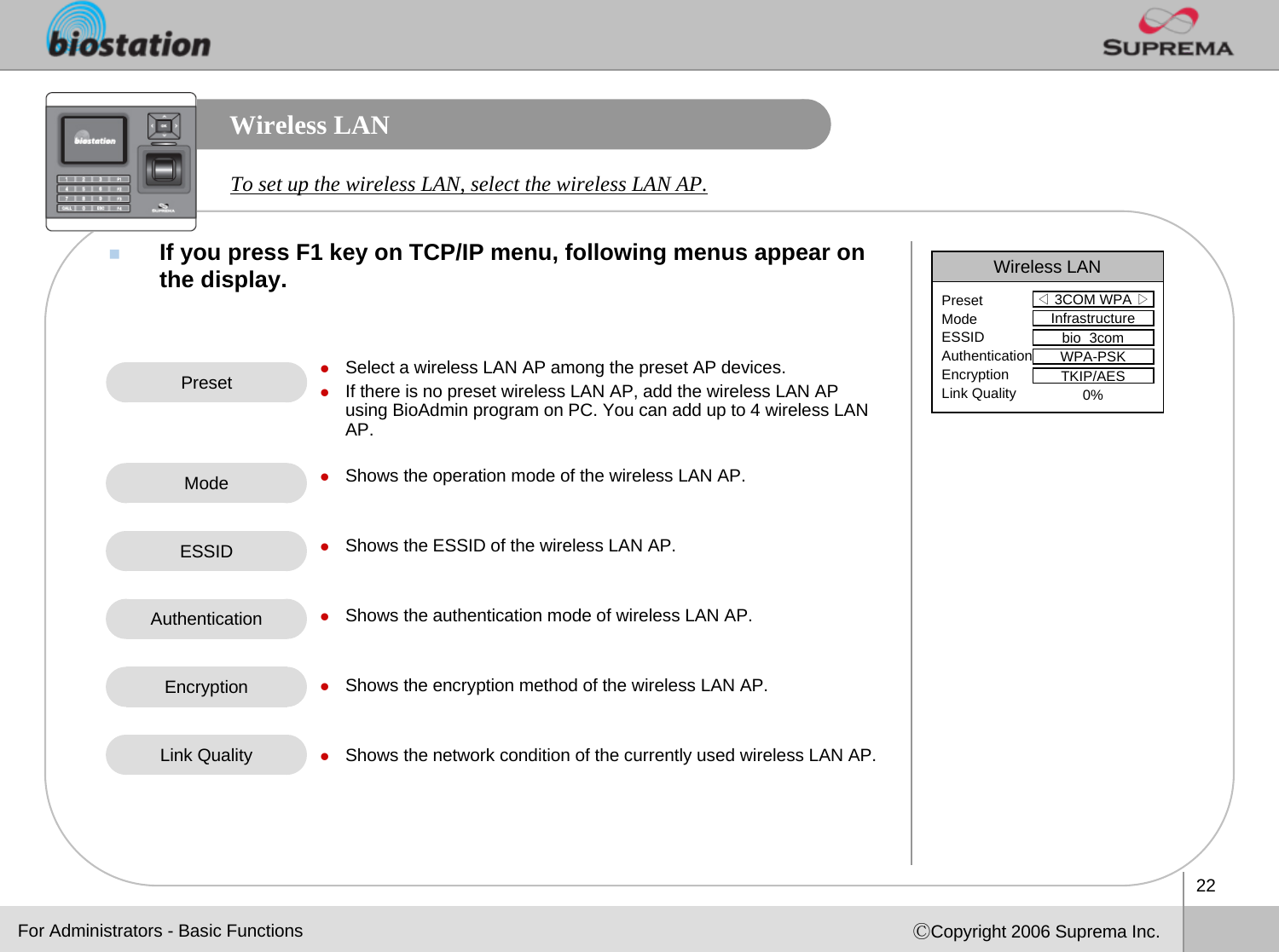 22ⒸCopyright 2006 Suprema Inc.Wireless LANIf you press F1 key on TCP/IP menu, following menus appear on the display. To set up the wireless LAN, select the wireless LAN AP. Preset zSelect a wireless LAN AP among the preset AP devices. zIf there is no preset wireless LAN AP, add the wireless LAN AP using BioAdmin program on PC. You can add up to 4 wireless LAN AP.zShows the operation mode of the wireless LAN AP.zShows the ESSID of the wireless LAN AP.zShows the authentication mode of wireless LAN AP.zShows the encryption method of the wireless LAN AP.zShows the network condition of the currently used wireless LAN AP. ModeAuthenticationFor Administrators - Basic FunctionsWireless LAN◁3COM WPA ▷PresetModeESSIDAuthenticationEncryptionLink QualityInfrastructurebio_3comWPA-PSKTKIP/AES0%ESSIDEncryptionLink Quality