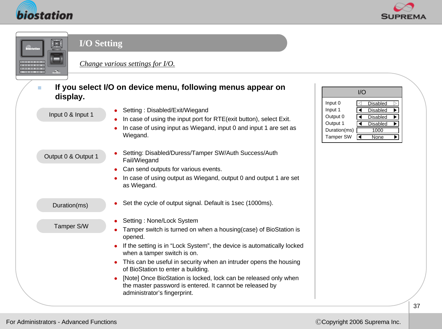 37ⒸCopyright 2006 Suprema Inc.I/O SettingIf you select I/O on device menu, following menus appear on display. I/O◁Disabled    ▷Input 0Input 1Output 0Output 1Duration(ms)Tamper SW◀Disabled    ▶◀Disabled    ▶◀Disabled    ▶1000◀None       ▶Change various settings for I/O.zSetting : Disabled/Exit/WiegandzIn case of using the input port for RTE(exit button), select Exit.zIn case of using input as Wiegand, input 0 and input 1 are set as Wiegand. zSetting: Disabled/Duress/Tamper SW/Auth Success/Auth Fail/WiegandzCan send outputs for various events.zIn case of using output as Wiegand, output 0 and output 1 are set as Wiegand. zSet the cycle of output signal. Default is 1sec (1000ms).zSetting : None/Lock SystemzTamper switch is turned on when a housing(case) of BioStation is opened.zIf the setting is in “Lock System”, the device is automatically locked when a tamper switch is on.zThis can be useful in security when an intruder opens the housing of BioStation to enter a building. z[Note] Once BioStation is locked, lock can be released only when the master password is entered. It cannot be released by administrator’s fingerprint.Input 0 &amp; Input 1Output 0 &amp; Output 1Duration(ms) Tamper S/WFor Administrators - Advanced Functions