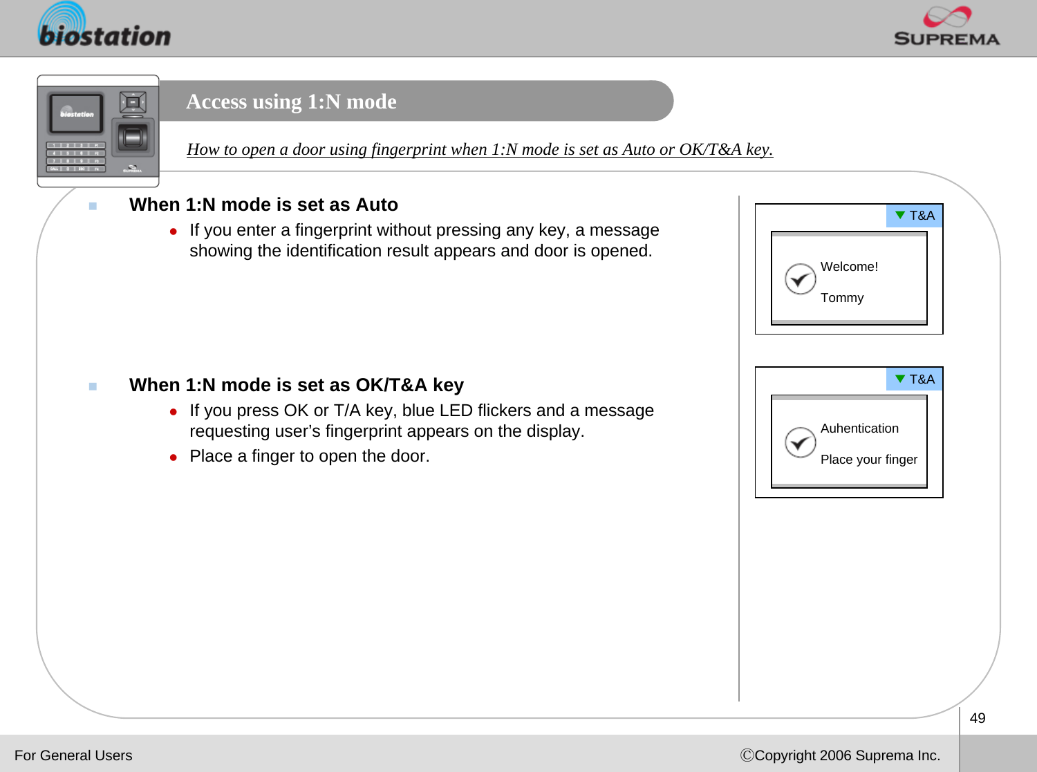 49ⒸCopyright 2006 Suprema Inc.Access using 1:N modeWhen 1:N mode is set as AutozIf you enter a fingerprint without pressing any key, a message showing the identification result appears and door is opened.When 1:N mode is set as OK/T&amp;A keyzIf you press OK or T/A key, blue LED flickers and a message requesting user’s fingerprint appears on the display.zPlace a finger to open the door.How to open a door using fingerprint when 1:N mode is set as Auto or OK/T&amp;A key. ▼T&amp;AWelcome! Tommy▼T&amp;AAuhenticationPlace your fingerFor General Users