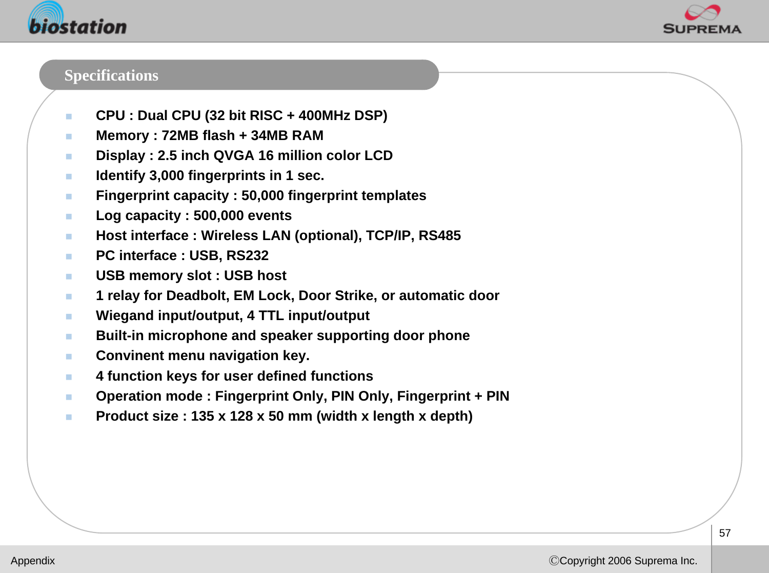 57ⒸCopyright 2006 Suprema Inc.SpecificationsCPU : Dual CPU (32 bit RISC + 400MHz DSP)Memory : 72MB flash + 34MB RAM Display : 2.5 inch QVGA 16 million color LCD Identify 3,000 fingerprints in 1 sec. Fingerprint capacity : 50,000 fingerprint templatesLog capacity : 500,000 events Host interface : Wireless LAN (optional), TCP/IP, RS485 PC interface : USB, RS232USB memory slot : USB host 1 relay for Deadbolt, EM Lock, Door Strike, or automatic door  Wiegand input/output, 4 TTL input/output Built-in microphone and speaker supporting door phone Convinent menu navigation key. 4 function keys for user defined functions Operation mode : Fingerprint Only, PIN Only, Fingerprint + PIN Product size : 135 x 128 x 50 mm (width x length x depth)Appendix
