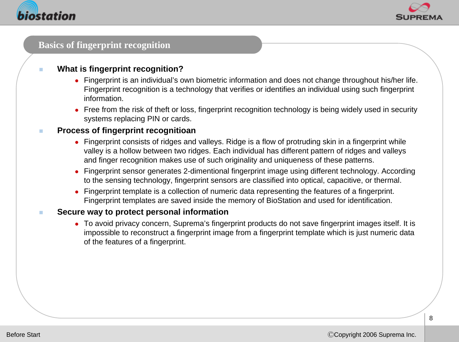 8ⒸCopyright 2006 Suprema Inc.Basics of fingerprint recognitionWhat is fingerprint recognition?zFingerprint is an individual’s own biometric information and does not change throughout his/her life. Fingerprint recognition is a technology that verifies or identifies an individual using such fingerprint information.zFree from the risk of theft or loss, fingerprint recognition technology is being widely used in security systems replacing PIN or cards. Process of fingerprint recognitioanzFingerprint consists of ridges and valleys. Ridge is a flow of protruding skin in a fingerprint while valley is a hollow between two ridges. Each individual has different pattern of ridges and valleys and finger recognition makes use of such originality and uniqueness of these patterns.zFingerprint sensor generates 2-dimentional fingerprint image using different technology. According to the sensing technology, fingerprint sensors are classified into optical, capacitive, or thermal. zFingerprint template is a collection of numeric data representing the features of a fingerprint. Fingerprint templates are saved inside the memory of BioStation and used for identification. Secure way to protect personal information zTo avoid privacy concern, Suprema’s fingerprint products do not save fingerprint images itself. It is impossible to reconstruct a fingerprint image from a fingerprint template which is just numeric data of the features of a fingerprint. Before Start