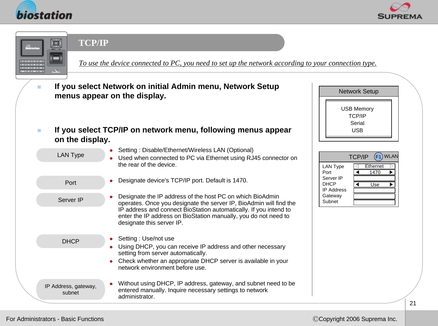 21ⒸCopyright 2006 Suprema Inc.TCP/IPIf you select Network on initial Admin menu, Network Setup menus appear on the display. If you select TCP/IP on network menu, following menus appear on the display. To use the device connected to PC, you need to set up the network according to your connection type. Network SetupUSB MemoryTCP/IPSerialUSBLAN Type zSetting : Disable/Ethernet/Wireless LAN (Optional)zUsed when connected to PC via Ethernet using RJ45 connector on the rear of the device. zDesignate device’s TCP/IP port. Default is 1470.zDesignate the IP address of the host PC on which BioAdminoperates. Once you designate the server IP, BioAdmin will find the IP address and connect BioStation automatically. If you intend to enter the IP address on BioStation manually, you do not need to designate this server IP. zSetting : Use/not usezUsing DHCP, you can receive IP address and other necessary setting from server automatically. zCheck whether an appropriate DHCP server is available in your network environment before use. zWithout using DHCP, IP address, gateway, and subnet need to be entered manually. Inquire necessary settings to network administrator. PortDHCPIP Address, gateway, subnetFor Administrators - Basic FunctionsTCP/IP◁Ethernet    ▷LAN TypePortServer IPDHCPIP AddressGatewaySubnet◀1470      ▶◀Use       ▶F1 WLANServer IP