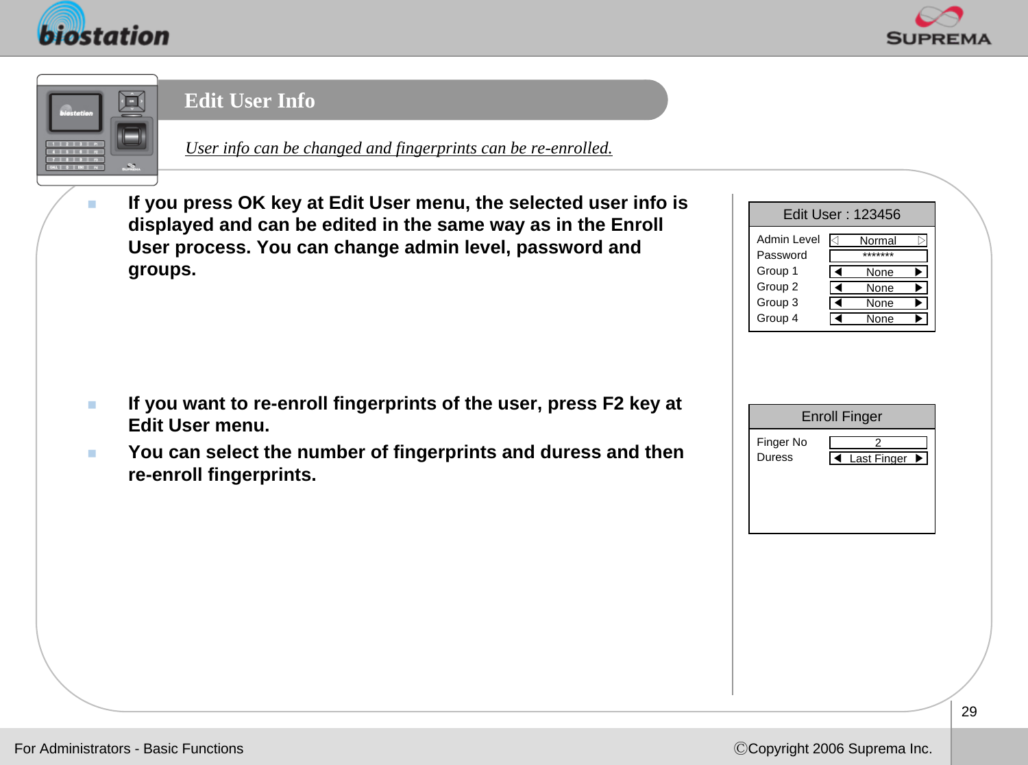 29ⒸCopyright 2006 Suprema Inc.Edit User InfoIf you press OK key at Edit User menu, the selected user info isdisplayed and can be edited in the same way as in the Enroll User process. You can change admin level, password and groups.If you want to re-enroll fingerprints of the user, press F2 key at Edit User menu. You can select the number of fingerprints and duress and then re-enroll fingerprints.User info can be changed and fingerprints can be re-enrolled. Enroll Finger2Finger NoDuress ◀Last Finger  ▶Edit User : 123456◁Normal      ▷Admin LevelPasswordGroup 1Group 2Group 3Group 4*******◀None      ▶◀None      ▶◀None      ▶◀None      ▶For Administrators - Basic Functions