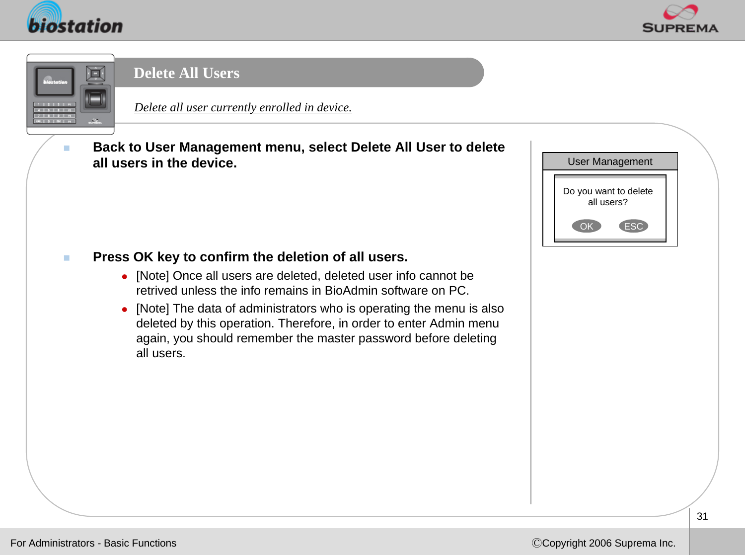 31ⒸCopyright 2006 Suprema Inc.Delete All UsersBack to User Management menu, select Delete All User to delete all users in the device.Press OK key to confirm the deletion of all users.z[Note] Once all users are deleted, deleted user info cannot be retrived unless the info remains in BioAdmin software on PC. z[Note] The data of administrators who is operating the menu is also deleted by this operation. Therefore, in order to enter Admin menu again, you should remember the master password before deleting all users.Delete all user currently enrolled in device. User ManagementDo you want to delete all users?OK ESCFor Administrators - Basic Functions