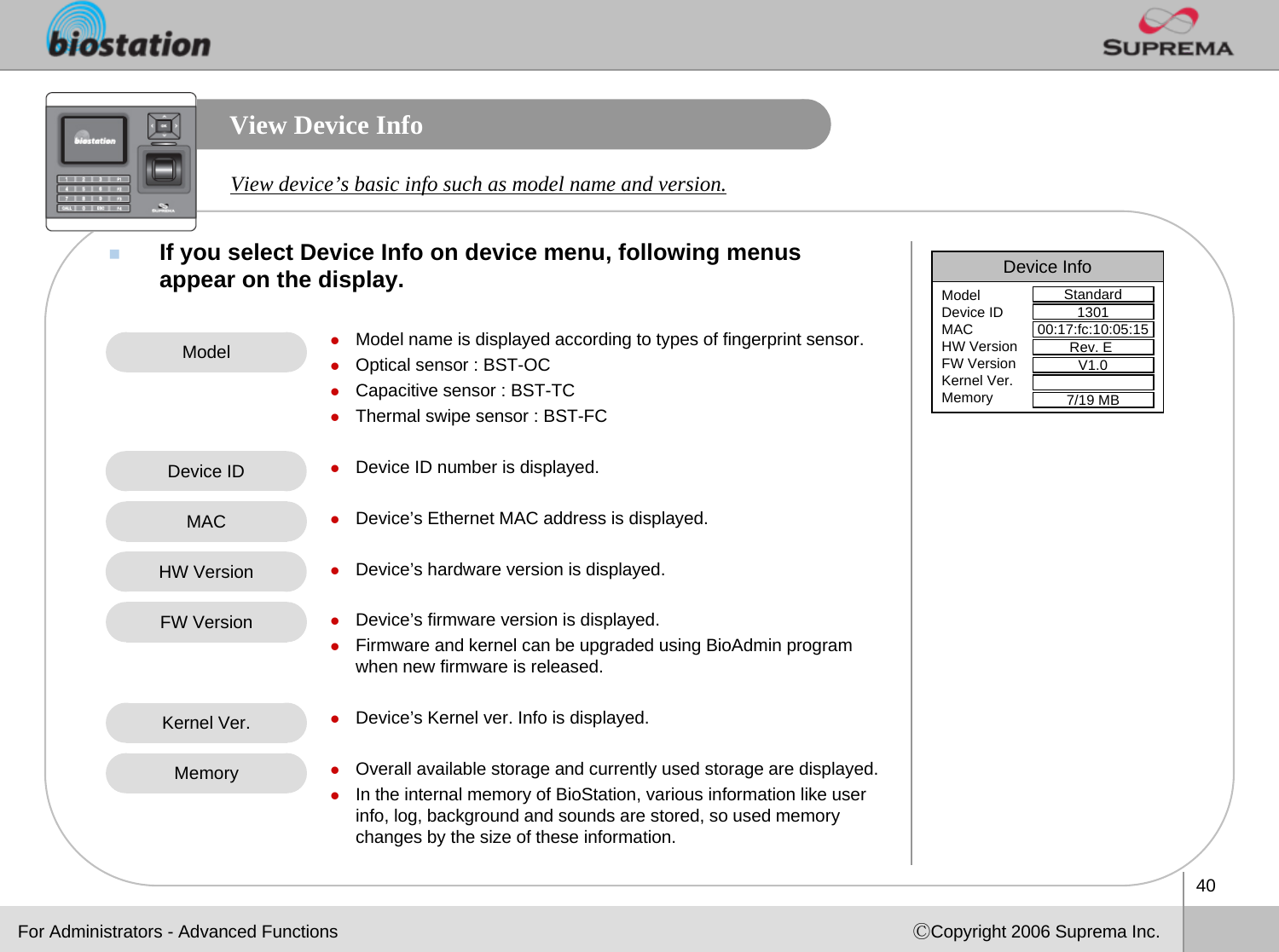 40ⒸCopyright 2006 Suprema Inc.View Device InfoIf you select Device Info on device menu, following menus appear on the display.View device’s basic info such as model name and version.zModel name is displayed according to types of fingerprint sensor.zOptical sensor : BST-OCzCapacitive sensor : BST-TCzThermal swipe sensor : BST-FCzDevice ID number is displayed.zDevice’s Ethernet MAC address is displayed.zDevice’s hardware version is displayed.zDevice’s firmware version is displayed.zFirmware and kernel can be upgraded using BioAdmin program when new firmware is released. zDevice’s Kernel ver. Info is displayed.zOverall available storage and currently used storage are displayed.zIn the internal memory of BioStation, various information like user info, log, background and sounds are stored, so used memory changes by the size of these information. ModelDevice IDHW VersionKernel Ver.MACFW VersionMemoryDevice InfoStandardModelDevice IDMACHW VersionFW VersionKernel Ver.Memory130100:17:fc:10:05:15Rev. E V1.07/19 MBFor Administrators - Advanced Functions