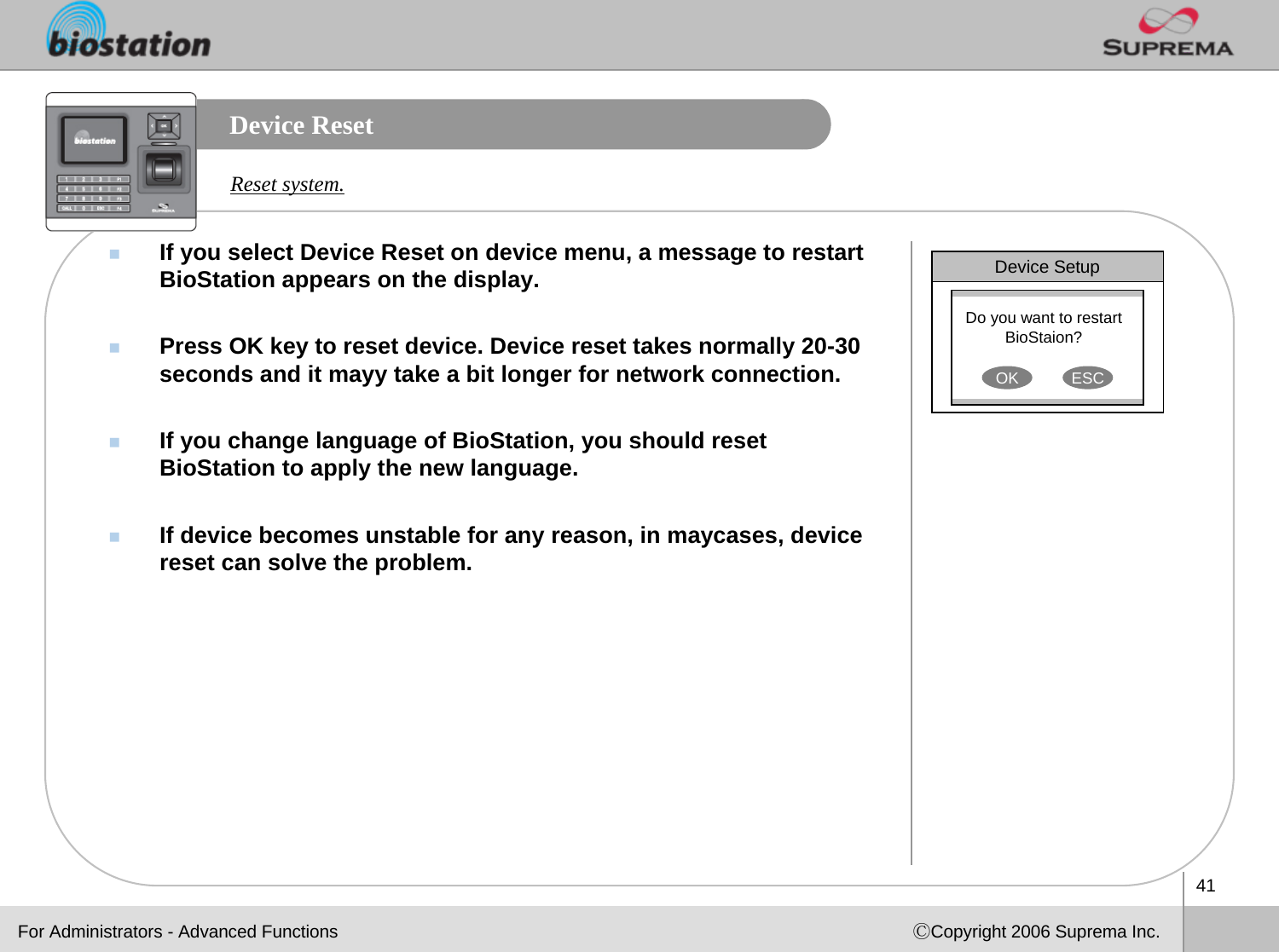 41ⒸCopyright 2006 Suprema Inc.Device ResetIf you select Device Reset on device menu, a message to restart BioStation appears on the display.Press OK key to reset device. Device reset takes normally 20-30 seconds and it mayy take a bit longer for network connection.If you change language of BioStation, you should reset BioStation to apply the new language. If device becomes unstable for any reason, in maycases, device reset can solve the problem.Reset system.Device SetupDo you want to restart BioStaion? OK ESCFor Administrators - Advanced Functions