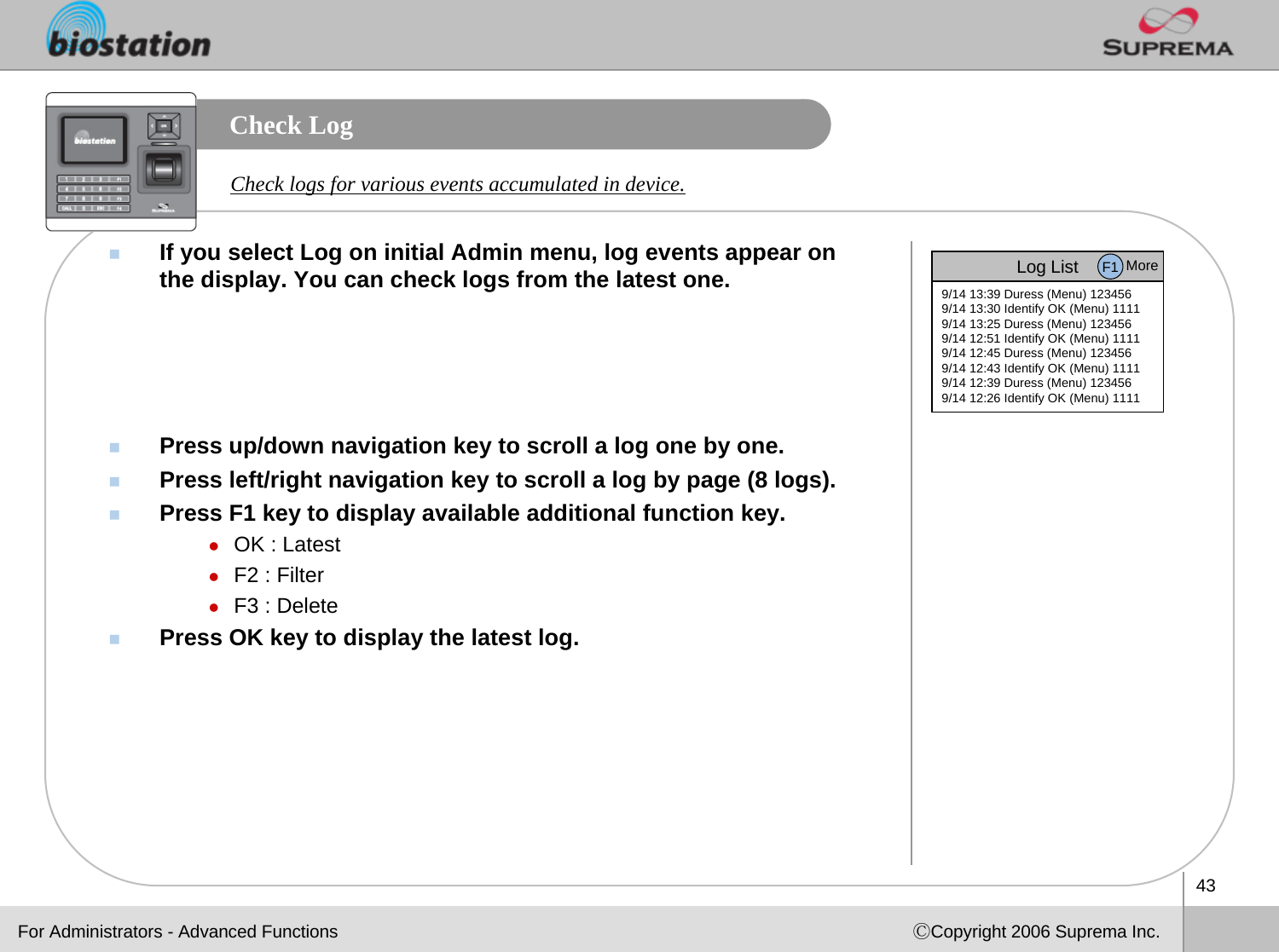 43ⒸCopyright 2006 Suprema Inc.Check LogIf you select Log on initial Admin menu, log events appear on the display. You can check logs from the latest one.Press up/down navigation key to scroll a log one by one.Press left/right navigation key to scroll a log by page (8 logs).Press F1 key to display available additional function key.zOK : LatestzF2 : FilterzF3 : DeletePress OK key to display the latest log.Check logs for various events accumulated in device.Log List9/14 13:39 Duress (Menu) 1234569/14 13:30 Identify OK (Menu) 11119/14 13:25 Duress (Menu) 1234569/14 12:51 Identify OK (Menu) 11119/14 12:45 Duress (Menu) 1234569/14 12:43 Identify OK (Menu) 11119/14 12:39 Duress (Menu) 1234569/14 12:26 Identify OK (Menu) 1111F1 MoreFor Administrators - Advanced Functions