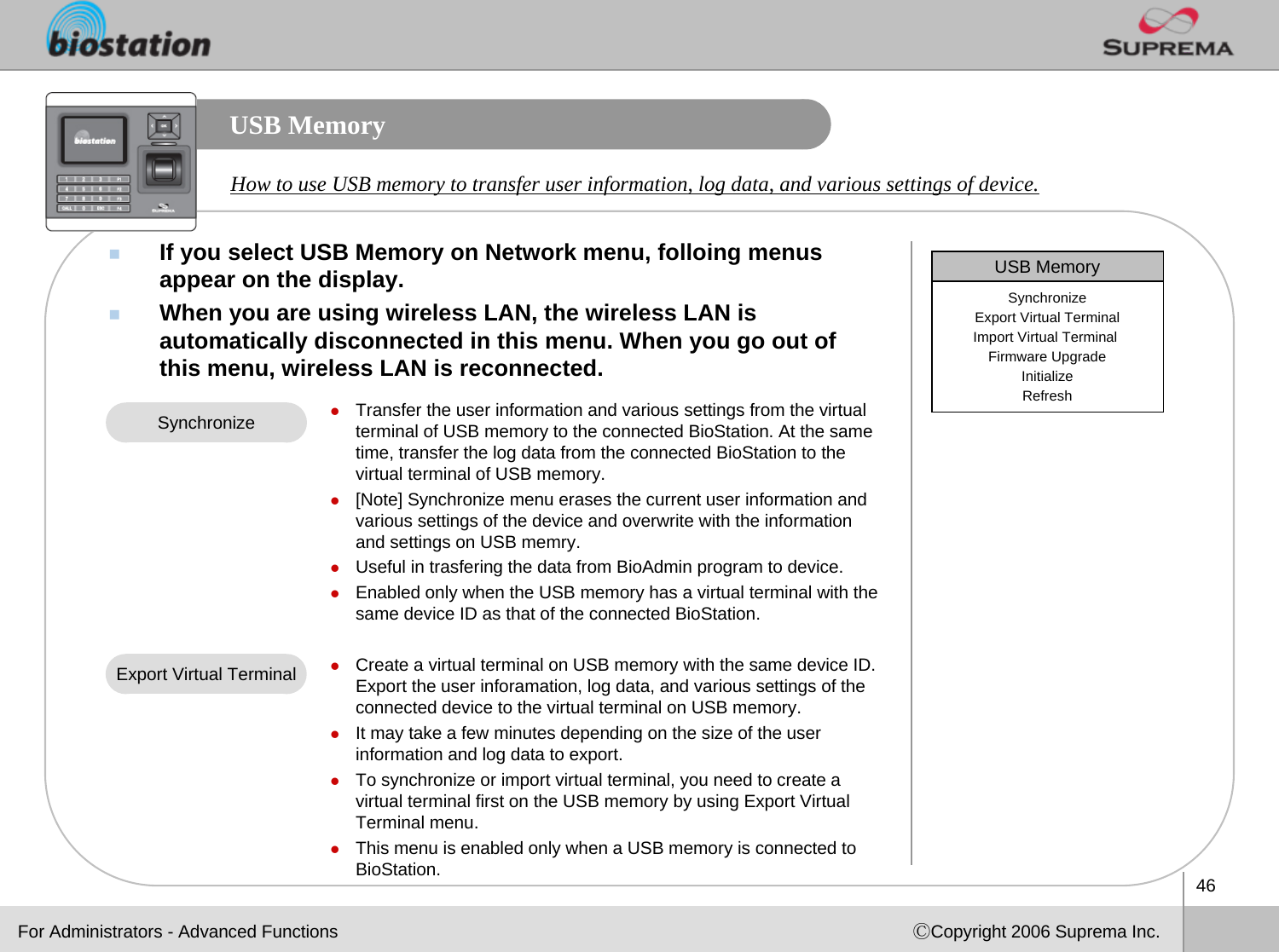 46ⒸCopyright 2006 Suprema Inc.USB MemoryIf you select USB Memory on Network menu, folloing menus appear on the display. When you are using wireless LAN, the wireless LAN is automatically disconnected in this menu. When you go out of this menu, wireless LAN is reconnected.How to use USB memory to transfer user information, log data, and various settings of device. For Administrators - Advanced FunctionszTransfer the user information and various settings from the virtual terminal of USB memory to the connected BioStation. At the same time, transfer the log data from the connected BioStation to the virtual terminal of USB memory. z[Note] Synchronize menu erases the current user information and various settings of the device and overwrite with the information and settings on USB memry.  zUseful in trasfering the data from BioAdmin program to device.zEnabled only when the USB memory has a virtual terminal with thesame device ID as that of the connected BioStation. zCreate a virtual terminal on USB memory with the same device ID.Export the user inforamation, log data, and various settings of the connected device to the virtual terminal on USB memory. zIt may take a few minutes depending on the size of the user information and log data to export. zTo synchronize or import virtual terminal, you need to create a virtual terminal first on the USB memory by using Export VirtualTerminal menu. zThis menu is enabled only when a USB memory is connected to BioStation.SynchronizeExport Virtual TerminalUSB MemorySynchronizeExport Virtual TerminalImport Virtual Terminal Firmware UpgradeInitializeRefresh