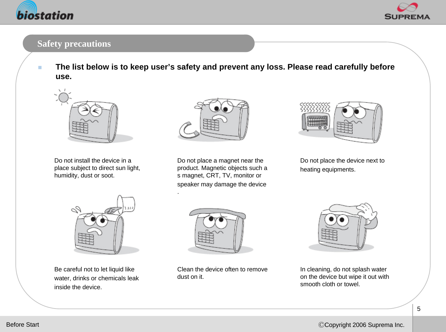 5ⒸCopyright 2006 Suprema Inc.Safety precautionsThe list below is to keep user’s safety and prevent any loss. Please read carefully before use.Do not install the device in a place subject to direct sun light, humidity, dust or soot.Do not place a magnet near the product. Magnetic objects such as magnet, CRT, TV, monitor or speaker may damage the device.Do not place the device next to heating equipments.Be careful not to let liquid like water, drinks or chemicals leak inside the device. Clean the device often to remove dust on it. In cleaning, do not splash water on the device but wipe it out with smooth cloth or towel. Before Start