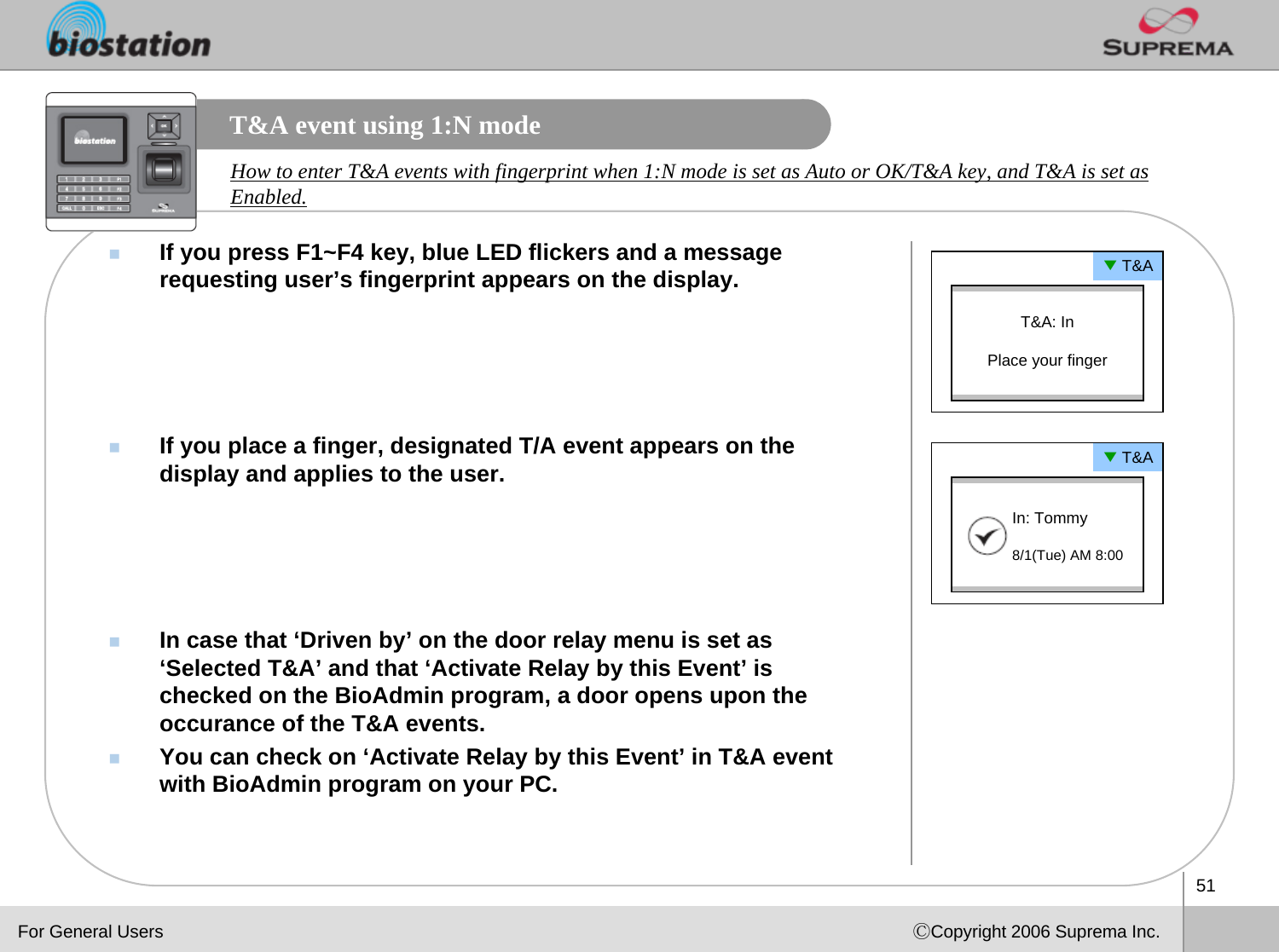 51ⒸCopyright 2006 Suprema Inc.T&amp;A event using 1:N modeIf you press F1~F4 key, blue LED flickers and a message requesting user’s fingerprint appears on the display.If you place a finger, designated T/A event appears on the display and applies to the user. In case that ‘Driven by’ on the door relay menu is set as ‘Selected T&amp;A’ and that ‘Activate Relay by this Event’ is checked on the BioAdmin program, a door opens upon the occurance of the T&amp;A events.You can check on ‘Activate Relay by this Event’ in T&amp;A event with BioAdmin program on your PC.How to enter T&amp;A events with fingerprint when 1:N mode is set as Auto or OK/T&amp;A key, and T&amp;A is set as Enabled. ▼T&amp;AT&amp;A: InPlace your finger▼T&amp;AIn: Tommy8/1(Tue) AM 8:00For General Users
