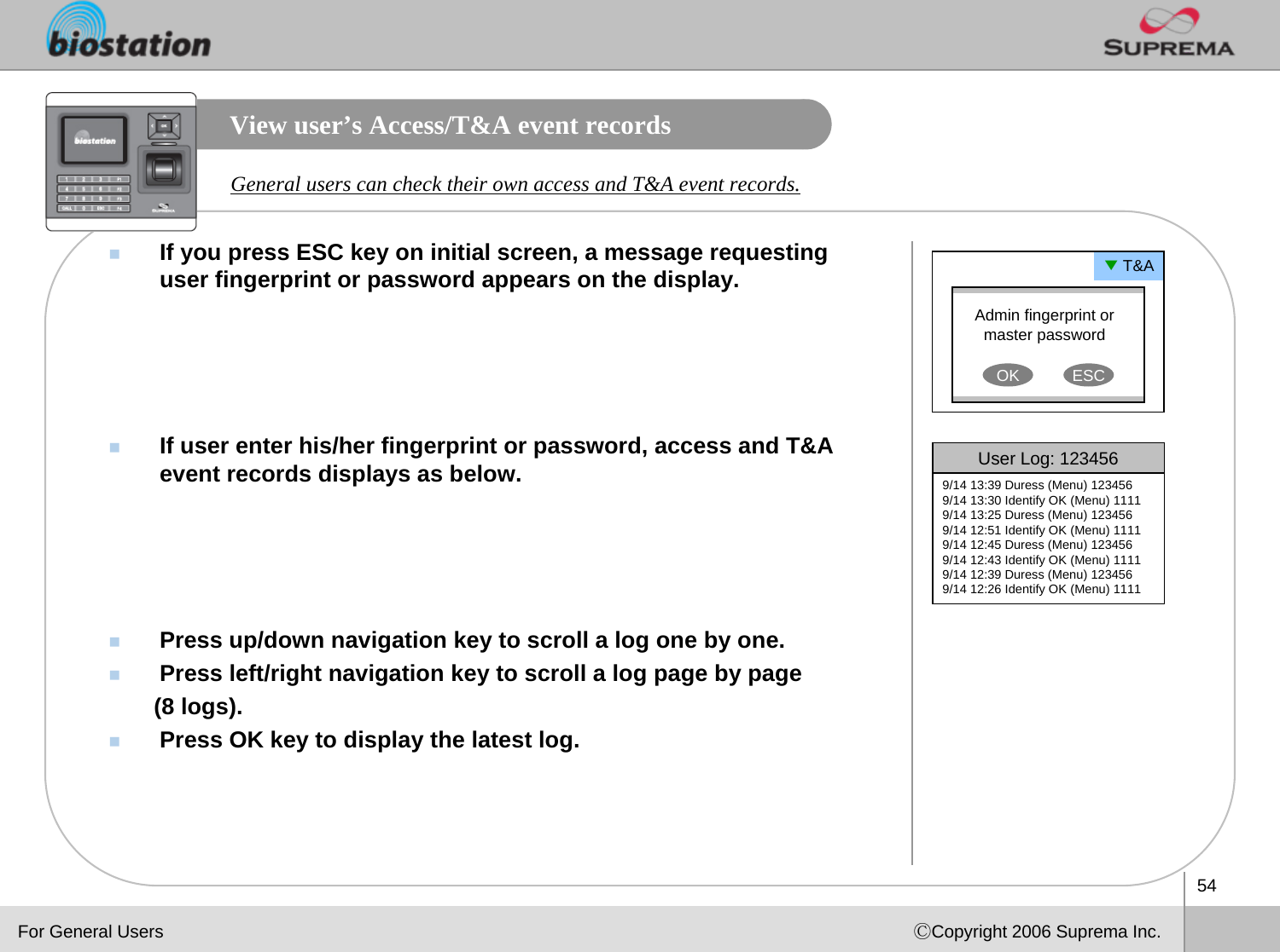 54ⒸCopyright 2006 Suprema Inc.View user’s Access/T&amp;A event recordsIf you press ESC key on initial screen, a message requesting user fingerprint or password appears on the display.If user enter his/her fingerprint or password, access and T&amp;A event records displays as below. Press up/down navigation key to scroll a log one by one.Press left/right navigation key to scroll a log page by page (8 logs).Press OK key to display the latest log.General users can check their own access and T&amp;A event records.Admin fingerprint or master passwordOK ESC▼T&amp;AUser Log: 1234569/14 13:39 Duress (Menu) 1234569/14 13:30 Identify OK (Menu) 11119/14 13:25 Duress (Menu) 1234569/14 12:51 Identify OK (Menu) 11119/14 12:45 Duress (Menu) 1234569/14 12:43 Identify OK (Menu) 11119/14 12:39 Duress (Menu) 1234569/14 12:26 Identify OK (Menu) 1111For General Users