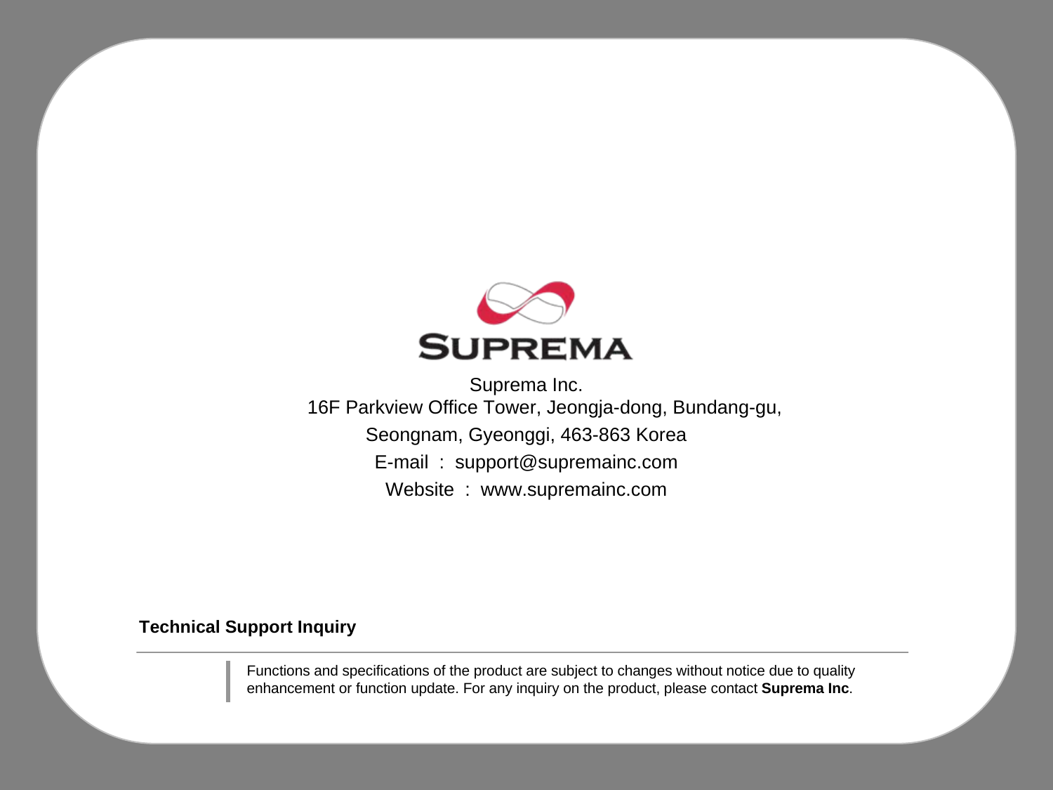 Technical Support InquirySuprema Inc.16F Parkview Office Tower, Jeongja-dong, Bundang-gu, Seongnam, Gyeonggi, 463-863 KoreaE-mail  :  support@supremainc.comWebsite  :  www.supremainc.comFunctions and specifications of the product are subject to changes without notice due to quality enhancement or function update. For any inquiry on the product, please contact Suprema Inc.