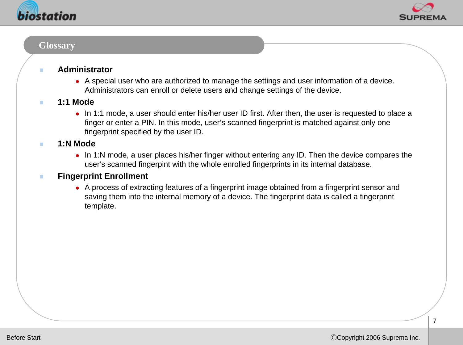 7ⒸCopyright 2006 Suprema Inc.GlossaryAdministratorzA special user who are authorized to manage the settings and user information of a device. Administrators can enroll or delete users and change settings of the device. 1:1 ModezIn 1:1 mode, a user should enter his/her user ID first. After then, the user is requested to place a finger or enter a PIN. In this mode, user’s scanned fingerprint is matched against only one fingerprint specified by the user ID.1:N ModezIn 1:N mode, a user places his/her finger without entering any ID. Then the device compares the user’s scanned fingerpint with the whole enrolled fingerprints in its internal database.Fingerprint EnrollmentzA process of extracting features of a fingerprint image obtained from a fingerprint sensor and saving them into the internal memory of a device. The fingerprint data is called a fingerprint template. Before Start