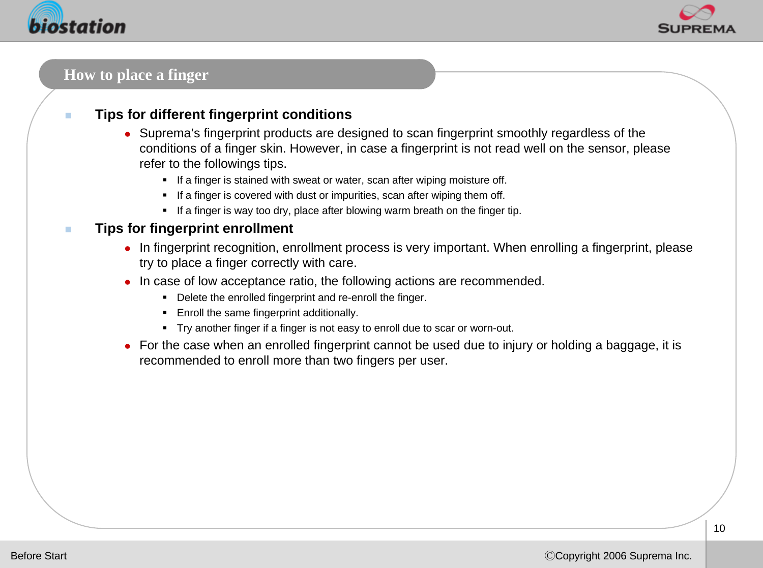 10ⒸCopyright 2006 Suprema Inc.How to place a fingerTips for different fingerprint conditionszSuprema’s fingerprint products are designed to scan fingerprint smoothly regardless of the conditions of a finger skin. However, in case a fingerprint is not read well on the sensor, please refer to the followings tips. If a finger is stained with sweat or water, scan after wiping moisture off.If a finger is covered with dust or impurities, scan after wiping them off.If a finger is way too dry, place after blowing warm breath on the finger tip.Tips for fingerprint enrollmentzIn fingerprint recognition, enrollment process is very important. When enrolling a fingerprint, please try to place a finger correctly with care. zIn case of low acceptance ratio, the following actions are recommended.Delete the enrolled fingerprint and re-enroll the finger.Enroll the same fingerprint additionally.Try another finger if a finger is not easy to enroll due to scar or worn-out.zFor the case when an enrolled fingerprint cannot be used due to injury or holding a baggage, it is recommended to enroll more than two fingers per user. Before Start