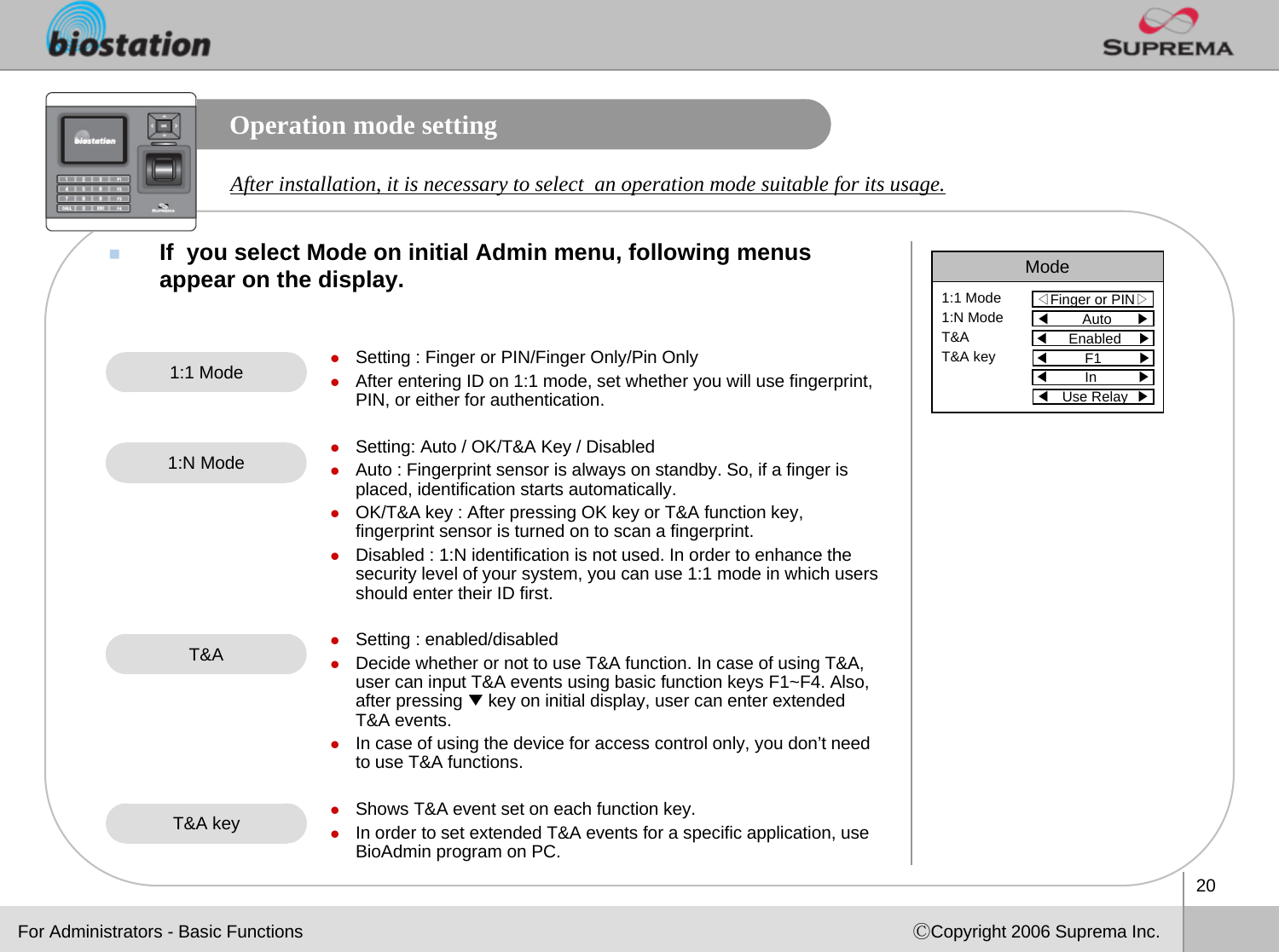 20ⒸCopyright 2006 Suprema Inc.Operation mode settingIf  you select Mode on initial Admin menu, following menus appear on the display. Mode◁Finger or PIN▷1:1 Mode1:N ModeT&amp;AT&amp;A key◀Auto      ▶◀Enabled    ▶◀F1         ▶◀In          ▶◀Use Relay  ▶After installation, it is necessary to select  an operation mode suitable for its usage. zSetting : Finger or PIN/Finger Only/Pin OnlyzAfter entering ID on 1:1 mode, set whether you will use fingerprint, PIN, or either for authentication.  zSetting: Auto / OK/T&amp;A Key / DisabledzAuto : Fingerprint sensor is always on standby. So, if a finger is placed, identification starts automatically. zOK/T&amp;A key : After pressing OK key or T&amp;A function key, fingerprint sensor is turned on to scan a fingerprint.  zDisabled : 1:N identification is not used. In order to enhance the security level of your system, you can use 1:1 mode in which users should enter their ID first. zSetting : enabled/disabledzDecide whether or not to use T&amp;A function. In case of using T&amp;A,user can input T&amp;A events using basic function keys F1~F4. Also,after pressing ▼key on initial display, user can enter extended T&amp;A events. zIn case of using the device for access control only, you don’t need to use T&amp;A functions. zShows T&amp;A event set on each function key. zIn order to set extended T&amp;A events for a specific application, use BioAdmin program on PC.1:1 Mode1:N ModeT&amp;AT&amp;A keyFor Administrators - Basic Functions