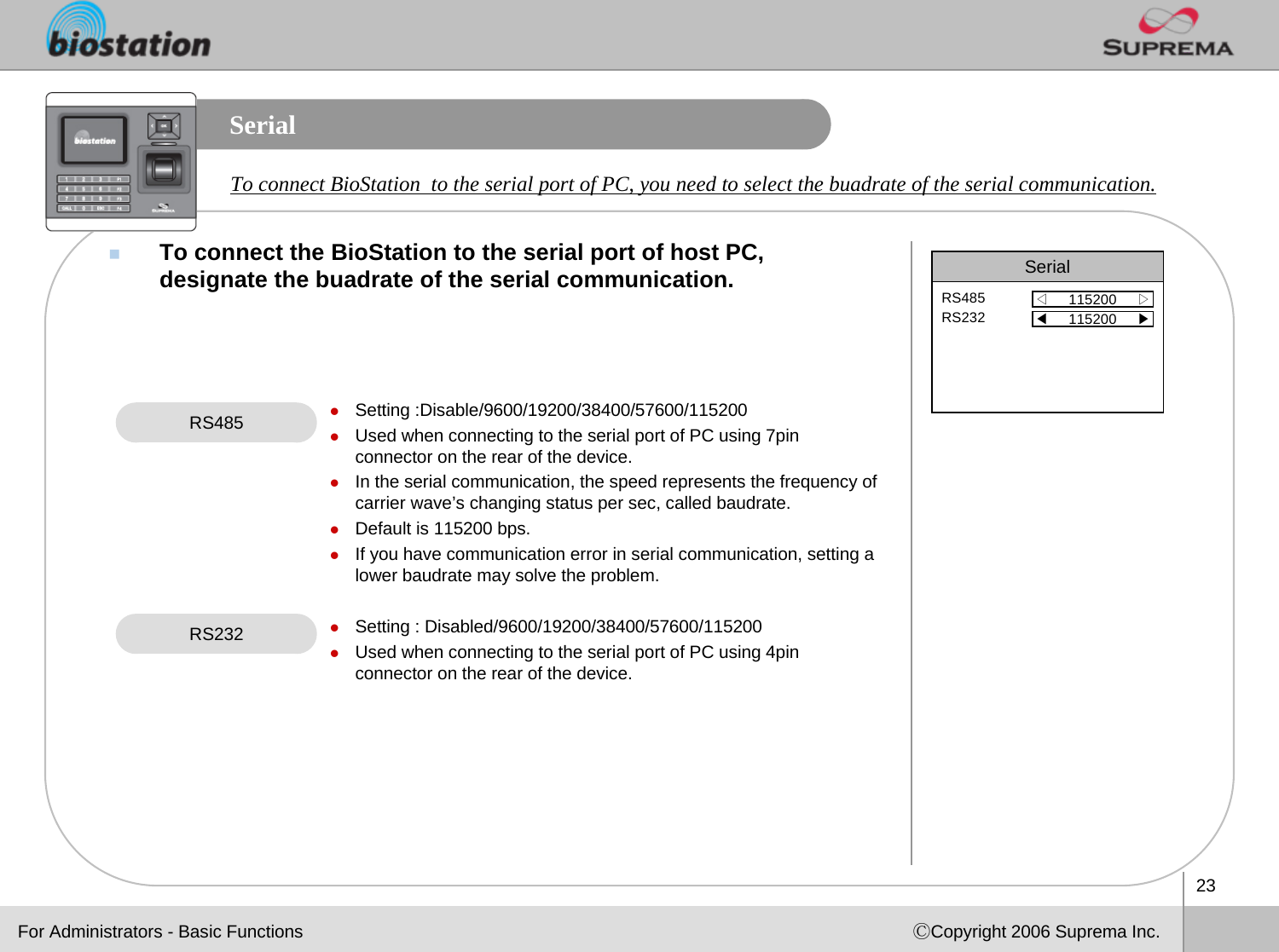 23ⒸCopyright 2006 Suprema Inc.SerialTo connect the BioStation to the serial port of host PC, designate the buadrate of the serial communication. RS485 zSetting :Disable/9600/19200/38400/57600/115200zUsed when connecting to the serial port of PC using 7pin connector on the rear of the device.zIn the serial communication, the speed represents the frequency of carrier wave’s changing status per sec, called baudrate. zDefault is 115200 bps.zIf you have communication error in serial communication, setting a lower baudrate may solve the problem. zSetting : Disabled/9600/19200/38400/57600/115200zUsed when connecting to the serial port of PC using 4pin connector on the rear of the device. Serial◁115200     ▷RS485RS232For Administrators - Basic Functions◀115200     ▶RS232To connect BioStation to the serial port of PC, you need to select the buadrate of the serial communication.