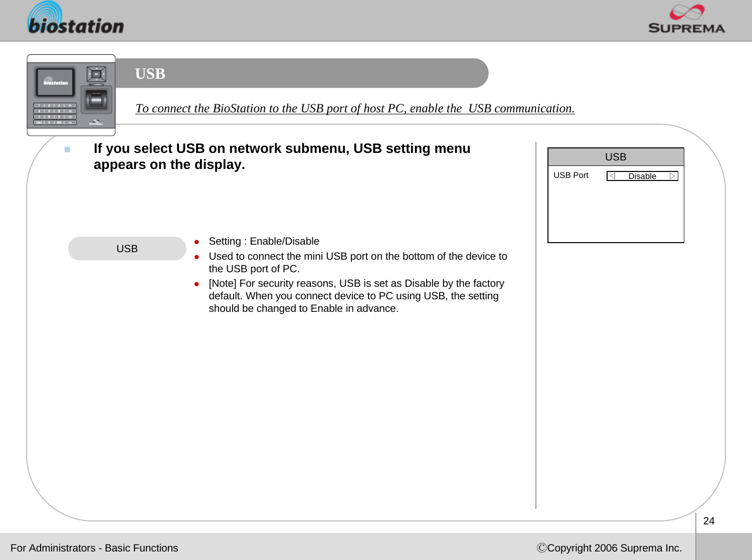 24ⒸCopyright 2006 Suprema Inc.USBIf you select USB on network submenu, USB setting menu appears on the display. USB zSetting : Enable/DisablezUsed to connect the mini USB port on the bottom of the device tothe USB port of PC.z[Note] For security reasons, USB is set as Disable by the factory default. When you connect device to PC using USB, the setting should be changed to Enable in advance. USB◁Disable     ▷USB PortFor Administrators - Basic FunctionsTo connect the BioStation to the USB port of host PC, enable the  USB communication. 