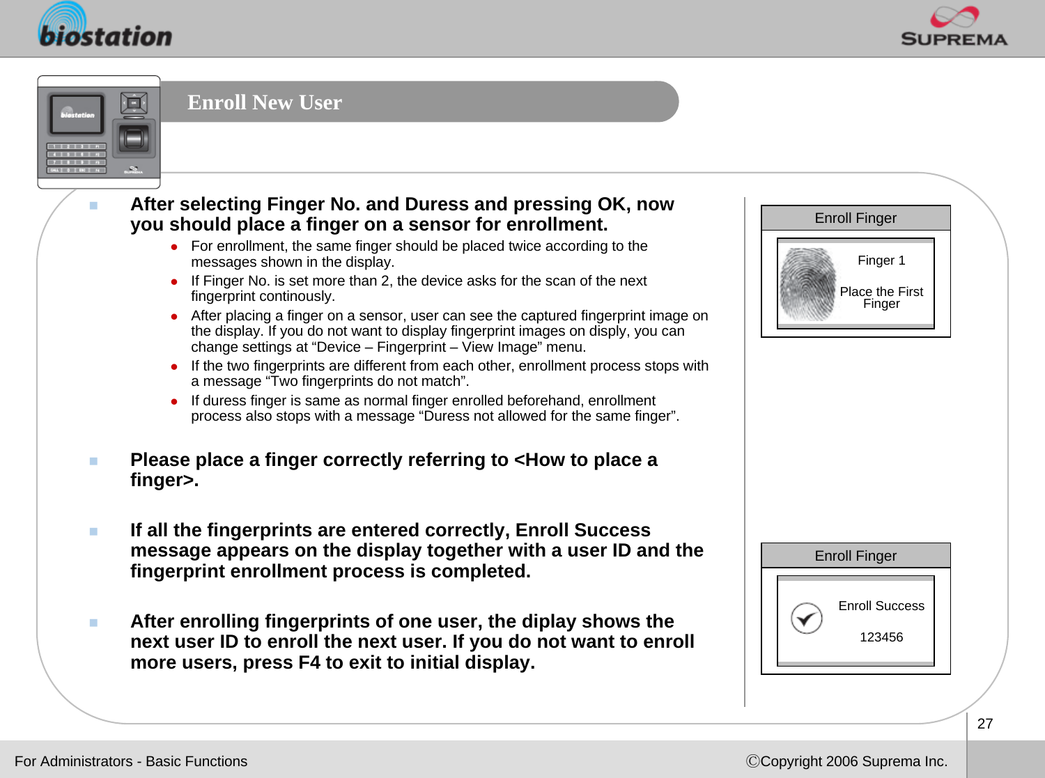 27ⒸCopyright 2006 Suprema Inc.Enroll New UserAfter selecting Finger No. and Duress and pressing OK, now you should place a finger on a sensor for enrollment.zFor enrollment, the same finger should be placed twice according to the messages shown in the display. zIf Finger No. is set more than 2, the device asks for the scan of the next fingerprint continously.zAfter placing a finger on a sensor, user can see the captured fingerprint image on the display. If you do not want to display fingerprint images on disply, you can change settings at “Device – Fingerprint – View Image” menu.zIf the two fingerprints are different from each other, enrollment process stops with a message “Two fingerprints do not match”.zIf duress finger is same as normal finger enrolled beforehand, enrollment process also stops with a message “Duress not allowed for the same finger”. Please place a finger correctly referring to &lt;How to place a finger&gt;.If all the fingerprints are entered correctly, Enroll Success message appears on the display together with a user ID and the fingerprint enrollment process is completed. After enrolling fingerprints of one user, the diplay shows the next user ID to enroll the next user. If you do not want to enroll more users, press F4 to exit to initial display.Enroll FingerFinger 1Place the First FingerEnroll FingerEnroll Success123456For Administrators - Basic Functions