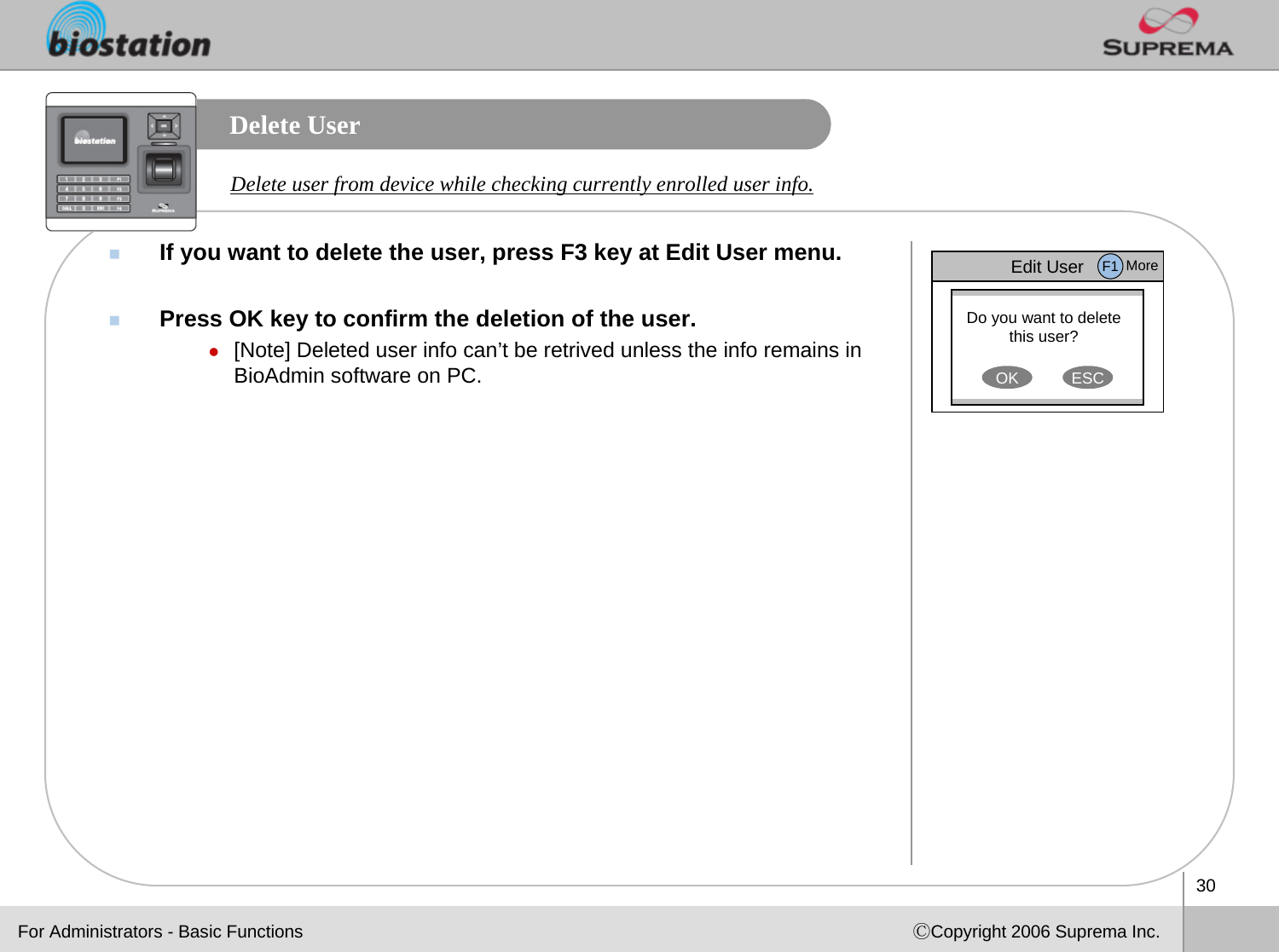 30ⒸCopyright 2006 Suprema Inc.Delete UserIf you want to delete the user, press F3 key at Edit User menu. Press OK key to confirm the deletion of the user.z[Note] Deleted user info can’t be retrived unless the info remains in BioAdmin software on PC. Delete user from device while checking currently enrolled user info.Edit UserDo you want to delete this user?OK ESCF1 MoreFor Administrators - Basic Functions