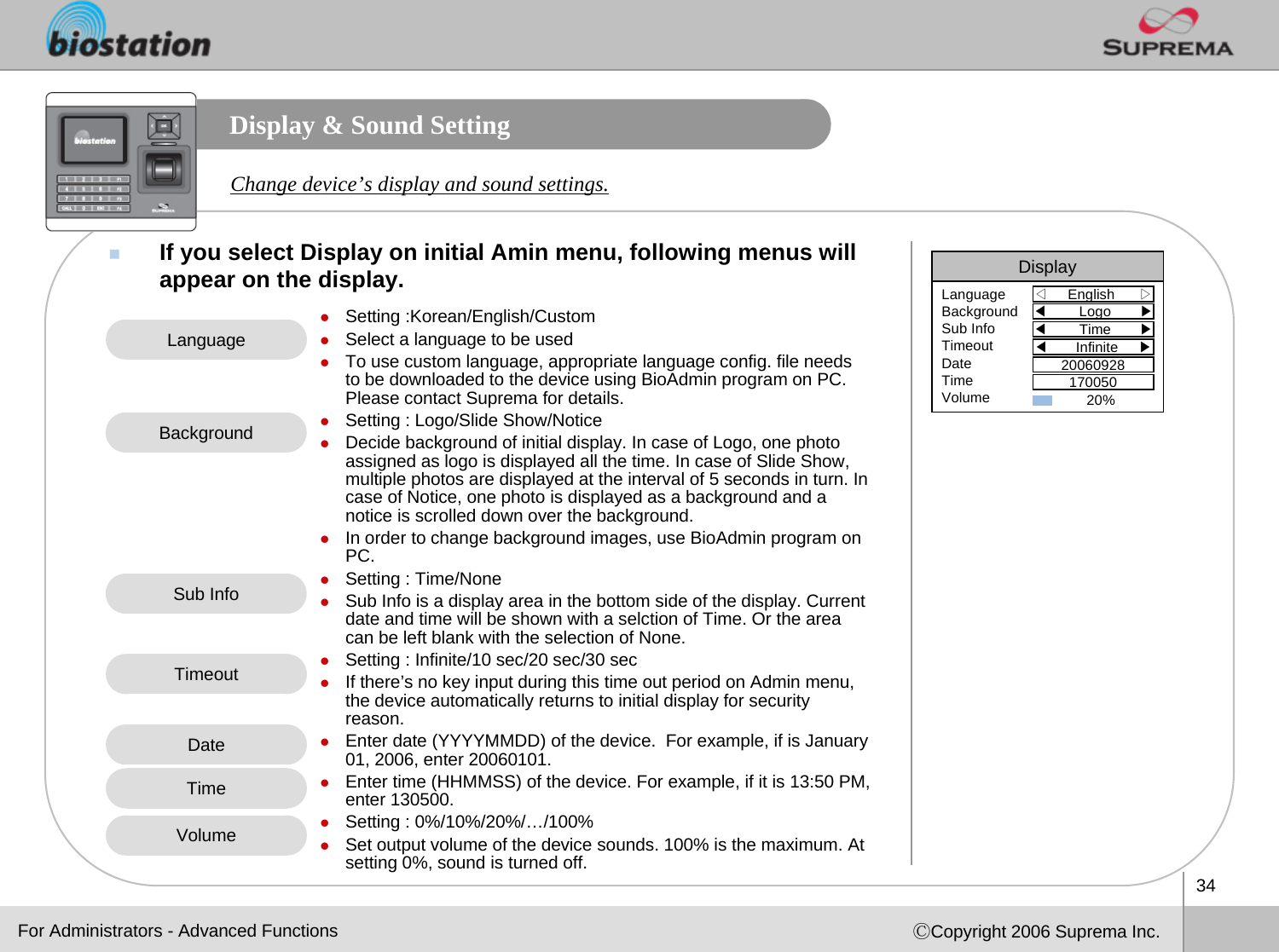 34ⒸCopyright 2006 Suprema Inc.Display &amp; Sound SettingIf you select Display on initial Amin menu, following menus will appear on the display. Change device’s display and sound settings.zSetting :Korean/English/CustomzSelect a language to be used zTo use custom language, appropriate language config. file needs to be downloaded to the device using BioAdmin program on PC. Please contact Suprema for details.zSetting : Logo/Slide Show/NoticezDecide background of initial display. In case of Logo, one photoassigned as logo is displayed all the time. In case of Slide Show, multiple photos are displayed at the interval of 5 seconds in turn. In case of Notice, one photo is displayed as a background and a notice is scrolled down over the background.zIn order to change background images, use BioAdmin program on PC.zSetting : Time/None zSub Info is a display area in the bottom side of the display. Current date and time will be shown with a selction of Time. Or the area can be left blank with the selection of None. zSetting : Infinite/10 sec/20 sec/30 seczIf there’s no key input during this time out period on Admin menu, the device automatically returns to initial display for securityreason. zEnter date (YYYYMMDD) of the device.  For example, if is January01, 2006, enter 20060101. zEnter time (HHMMSS) of the device. For example, if it is 13:50 PM, enter 130500. zSetting : 0%/10%/20%/…/100%zSet output volume of the device sounds. 100% is the maximum. At setting 0%, sound is turned off.LanguageBackgroundSub InfoTimeoutVolumeFor Administrators - Advanced FunctionsDisplay◁English      ▷LanguageBackgroundSub InfoTimeoutDateTimeVolume◀Logo       ▶◀Time       ▶◀Infinite     ▶2006092817005020% DateTime