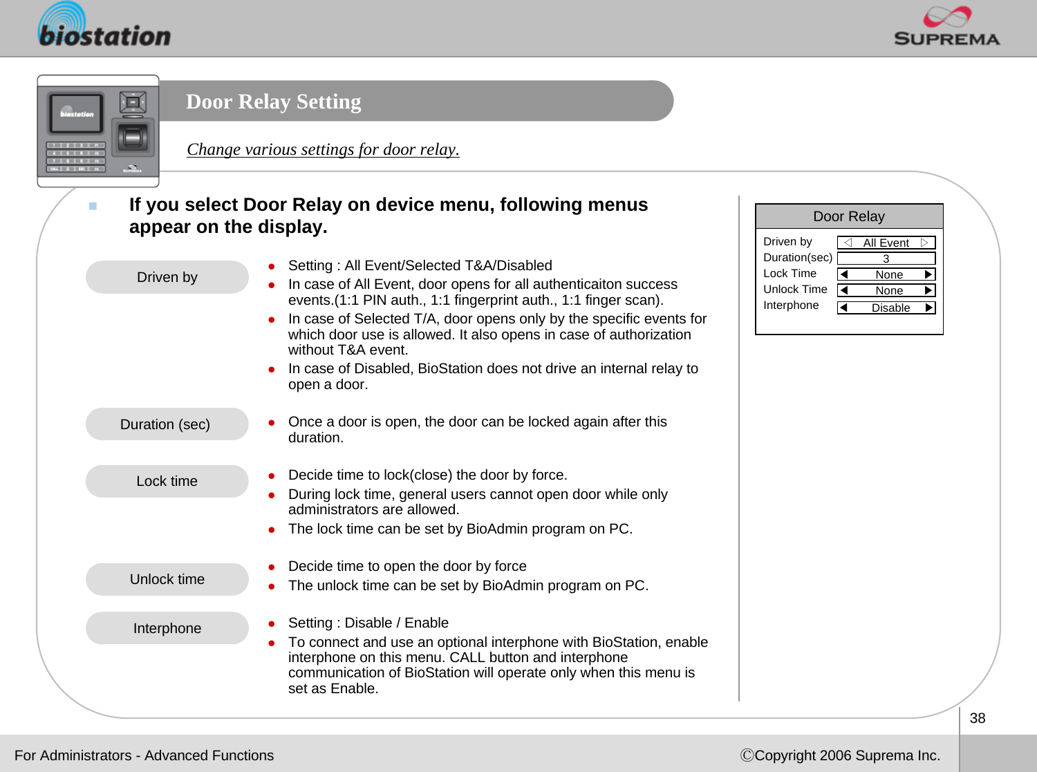 38ⒸCopyright 2006 Suprema Inc.Door Relay SettingIf you select Door Relay on device menu, following menus appear on the display. Change various settings for door relay.zSetting : All Event/Selected T&amp;A/DisabledzIn case of All Event, door opens for all authenticaiton success events.(1:1 PIN auth., 1:1 fingerprint auth., 1:1 finger scan).zIn case of Selected T/A, door opens only by the specific events for which door use is allowed. It also opens in case of authorization without T&amp;A event. zIn case of Disabled, BioStation does not drive an internal relay to open a door. zOnce a door is open, the door can be locked again after this duration.zDecide time to lock(close) the door by force. zDuring lock time, general users cannot open door while only administrators are allowed.zThe lock time can be set by BioAdmin program on PC.zDecide time to open the door by forcezThe unlock time can be set by BioAdmin program on PC.zSetting : Disable / EnablezTo connect and use an optional interphone with BioStation, enable interphone on this menu. CALL button and interphone communication of BioStation will operate only when this menu is set as Enable. Driven byDuration (sec) Lock timeUnlock timeFor Administrators - Advanced FunctionsDoor Relay◁All Event   ▷Driven byDuration(sec)Lock TimeUnlock TimeInterphone3◀None      ▶◀None      ▶◀Disable    ▶Interphone