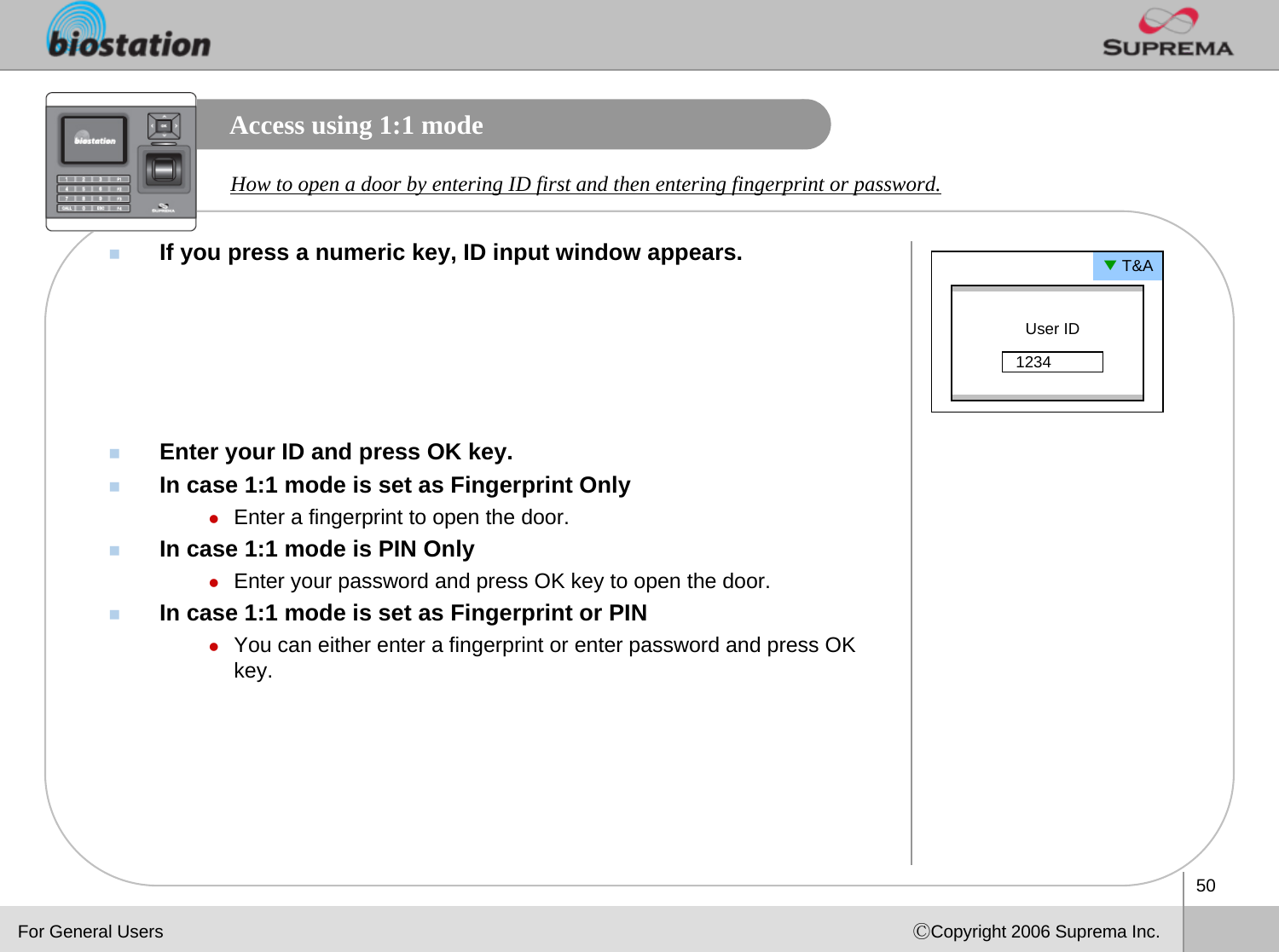 50ⒸCopyright 2006 Suprema Inc.Access using 1:1 modeIf you press a numeric key, ID input window appears.Enter your ID and press OK key.In case 1:1 mode is set as Fingerprint OnlyzEnter a fingerprint to open the door.In case 1:1 mode is PIN OnlyzEnter your password and press OK key to open the door.In case 1:1 mode is set as Fingerprint or PINzYou can either enter a fingerprint or enter password and press OK key. How to open a door by entering ID first and then entering fingerprint or password.▼T&amp;AUser ID1234For General Users