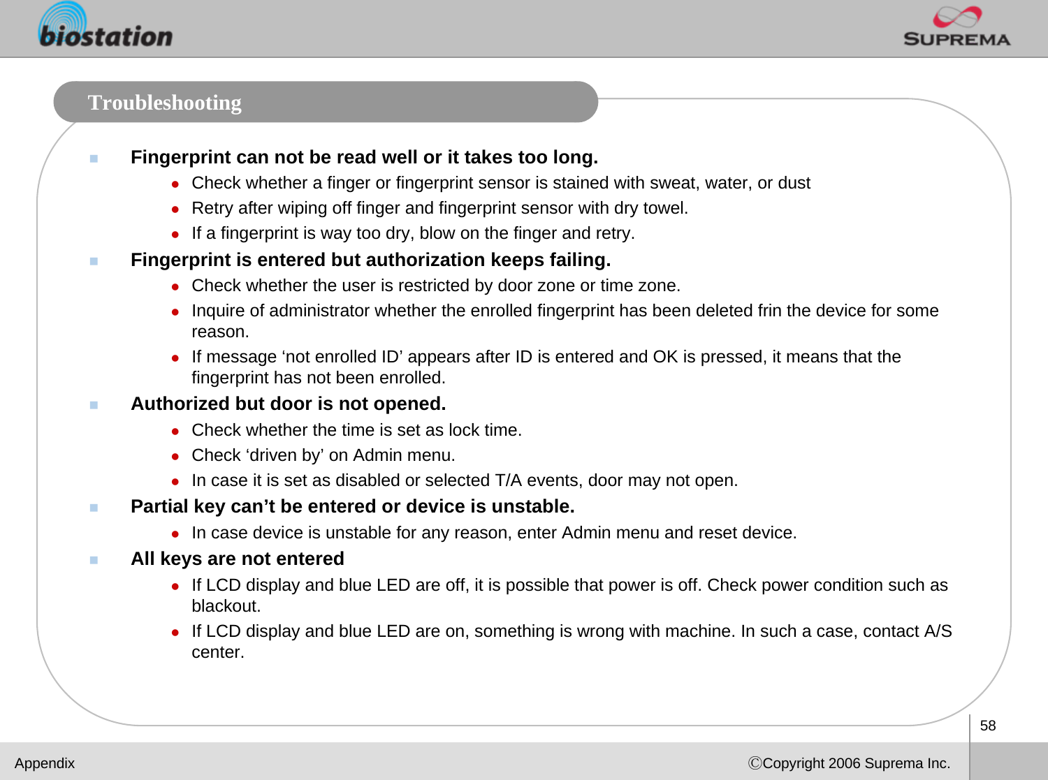 58ⒸCopyright 2006 Suprema Inc.TroubleshootingFingerprint can not be read well or it takes too long.zCheck whether a finger or fingerprint sensor is stained with sweat, water, or dustzRetry after wiping off finger and fingerprint sensor with dry towel.zIf a fingerprint is way too dry, blow on the finger and retry.Fingerprint is entered but authorization keeps failing.zCheck whether the user is restricted by door zone or time zone. zInquire of administrator whether the enrolled fingerprint has been deleted frin the device for some reason.zIf message ‘not enrolled ID’ appears after ID is entered and OK is pressed, it means that the fingerprint has not been enrolled.Authorized but door is not opened.zCheck whether the time is set as lock time. zCheck ‘driven by’ on Admin menu. zIn case it is set as disabled or selected T/A events, door may not open.Partial key can’t be entered or device is unstable.zIn case device is unstable for any reason, enter Admin menu and reset device.All keys are not enteredzIf LCD display and blue LED are off, it is possible that power is off. Check power condition such as blackout.zIf LCD display and blue LED are on, something is wrong with machine. In such a case, contact A/S center.Appendix