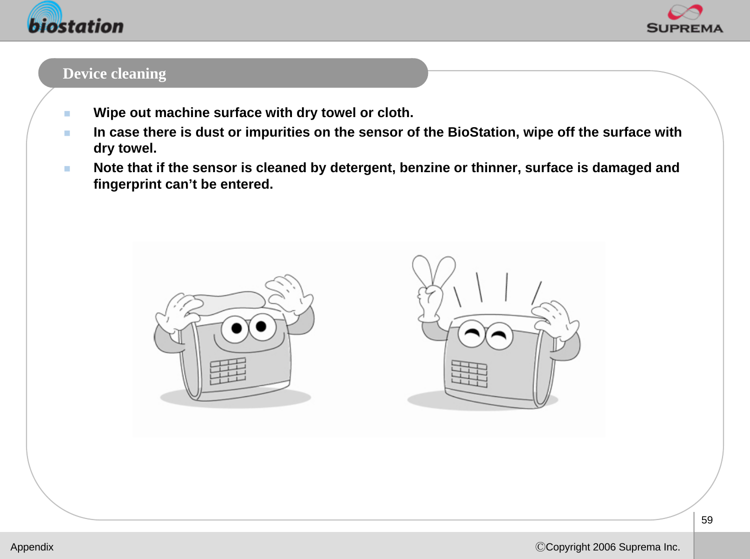 59ⒸCopyright 2006 Suprema Inc.Device cleaningWipe out machine surface with dry towel or cloth.In case there is dust or impurities on the sensor of the BioStation, wipe off the surface with dry towel.Note that if the sensor is cleaned by detergent, benzine or thinner, surface is damaged and fingerprint can’t be entered. Appendix