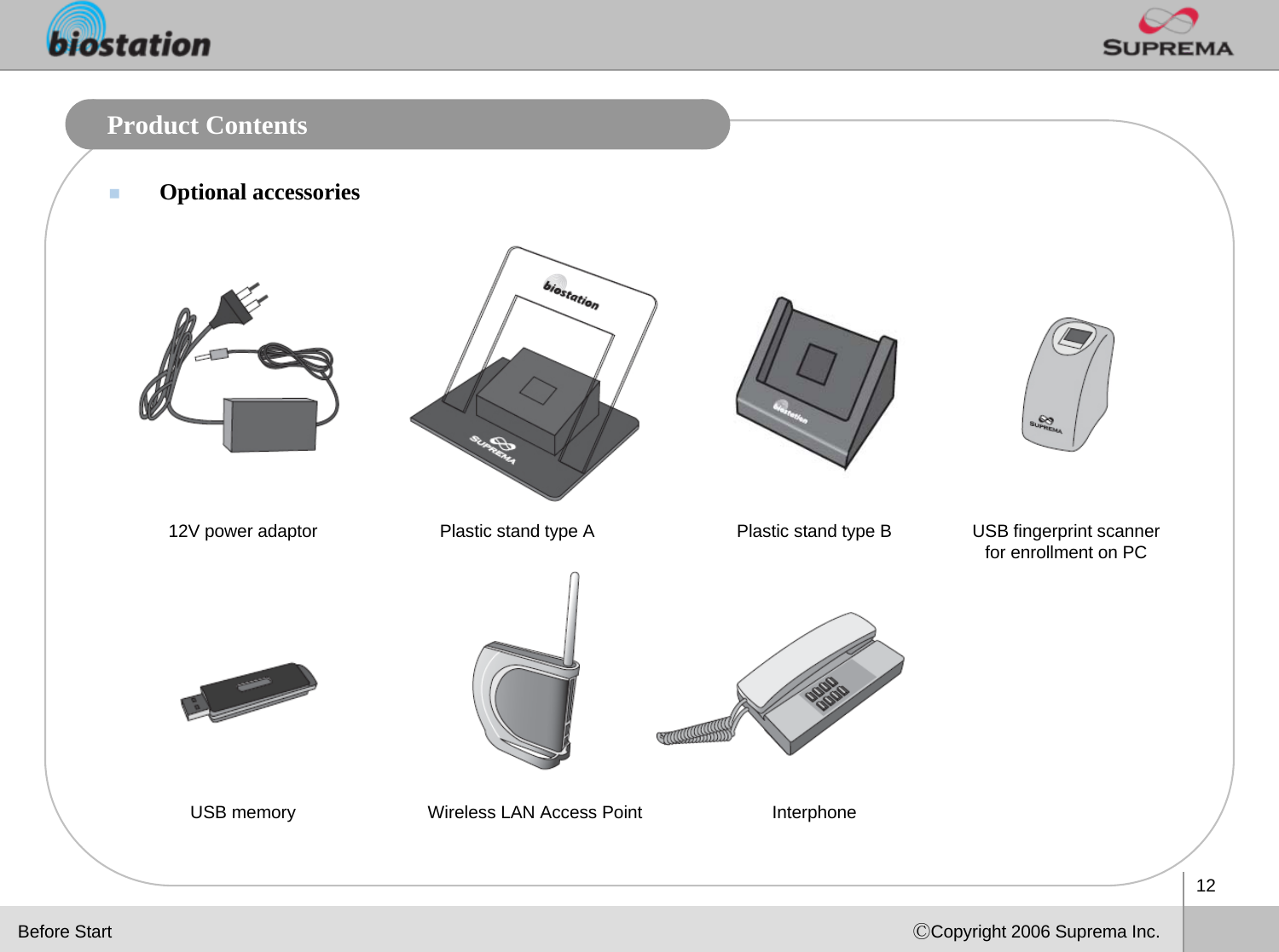 12ⒸCopyright 2006 Suprema Inc.Product ContentsOptional accessoriesPlastic stand type B USB fingerprint scanner for enrollment on PC12V power adaptor Plastic stand type ABefore StartInterphoneUSB memory Wireless LAN Access Point