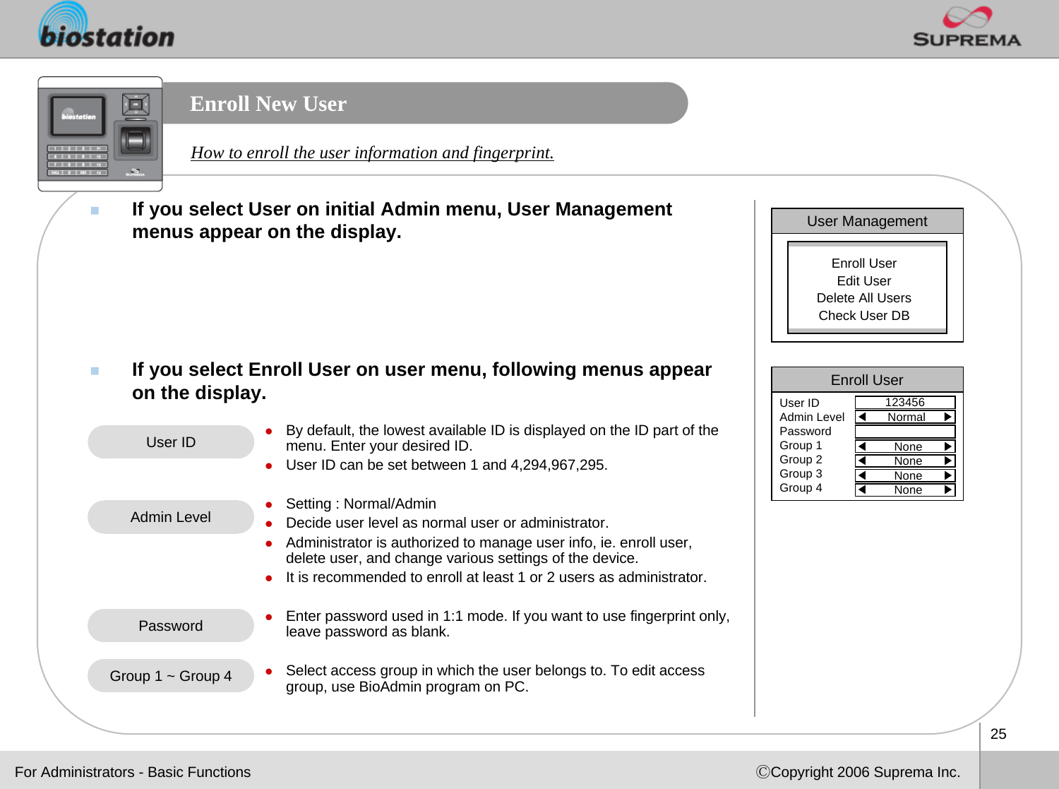 25ⒸCopyright 2006 Suprema Inc.Enroll New UserIf you select User on initial Admin menu, User Management menus appear on the display.  If you select Enroll User on user menu, following menus appear on the display. How to enroll the user information and fingerprint. User ManagementEnroll UserEdit UserDelete All UsersCheck User DBEnroll User123456User IDAdmin LevelPasswordGroup 1Group 2Group 3Group 4◀Normal     ▶◀None      ▶◀None      ▶◀None      ▶◀None      ▶User ID zBy default, the lowest available ID is displayed on the ID part of the menu. Enter your desired ID. zUser ID can be set between 1 and 4,294,967,295.zSetting : Normal/AdminzDecide user level as normal user or administrator. zAdministrator is authorized to manage user info, ie. enroll user, delete user, and change various settings of the device. zIt is recommended to enroll at least 1 or 2 users as administrator. zEnter password used in 1:1 mode. If you want to use fingerprint only, leave password as blank.zSelect access group in which the user belongs to. To edit accessgroup, use BioAdmin program on PC.Admin LevelPasswordGroup 1 ~ Group 4For Administrators - Basic Functions