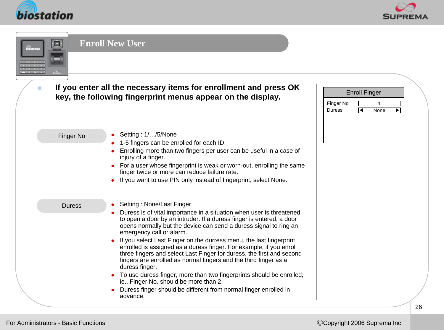 26ⒸCopyright 2006 Suprema Inc.Enroll New UserIf you enter all the necessary items for enrollment and press OKkey, the following fingerprint menus appear on the display.Finger No zSetting : 1/…/5/Nonez1-5 fingers can be enrolled for each ID.zEnrolling more than two fingers per user can be useful in a case of injury of a finger.zFor a user whose fingerprint is weak or worn-out, enrolling the same finger twice or more can reduce failure rate. zIf you want to use PIN only instead of fingerprint, select None.zSetting : None/Last FingerzDuress is of vital importance in a situation when user is threatened to open a door by an intruder. If a duress finger is entered, a door opens normally but the device can send a duress signal to ring an emergency call or alarm. zIf you select Last Finger on the durress menu, the last fingerprint enrolled is assigned as a duress finger. For example, if you enroll three fingers and select Last Finger for duress, the first and second fingers are enrolled as normal fingers and the third finger as aduress finger. zTo use duress finger, more than two fingerprints should be enrolled, ie., Finger No. should be more than 2.zDuress finger should be different from normal finger enrolled inadvance. DuressEnroll Finger1Finger NoDuress ◀None       ▶For Administrators - Basic Functions