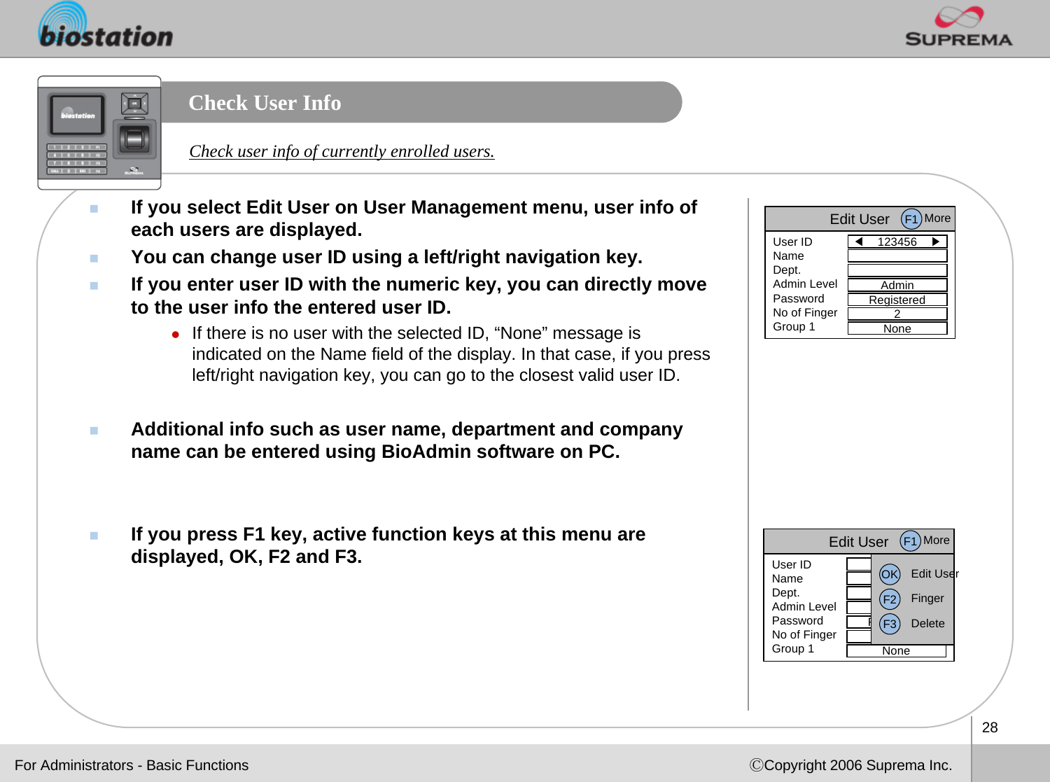 28ⒸCopyright 2006 Suprema Inc.Check User InfoIf you select Edit User on User Management menu, user info of each users are displayed. You can change user ID using a left/right navigation key. If you enter user ID with the numeric key, you can directly moveto the user info the entered user ID. zIf there is no user with the selected ID, “None” message is indicated on the Name field of the display. In that case, if you press  left/right navigation key, you can go to the closest valid user ID.Additional info such as user name, department and company name can be entered using BioAdmin software on PC.If you press F1 key, active function keys at this menu are displayed, OK, F2 and F3. Check user info of currently enrolled users.Edit User◀123456    ▶User IDNameDept.Admin LevelPasswordNo of FingerGroup 1AdminRegistered2NoneF1 MoreEdit User123456User IDNameDept.Admin LevelPasswordNo of FingerGroup 1AdminRegistered2NoneOK Edit UserF2 FingerF3 DeleteF1 MoreFor Administrators - Basic Functions