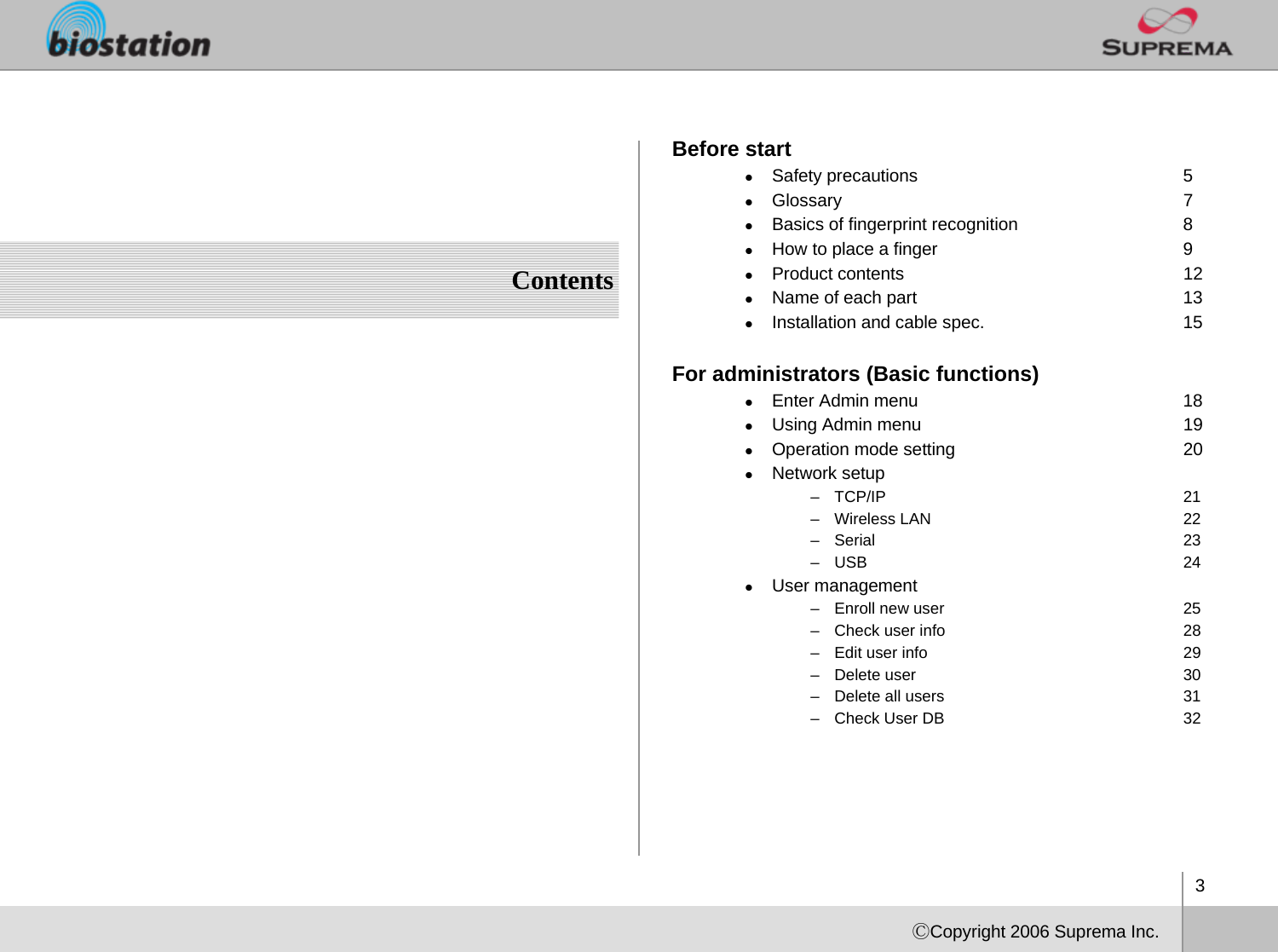 3ⒸCopyright 2006 Suprema Inc.ContentsBefore startzSafety precautions 5zGlossary 7zBasics of fingerprint recognition 8zHow to place a finger 9zProduct contents 12zName of each part 13zInstallation and cable spec. 15For administrators (Basic functions)zEnter Admin menu 18zUsing Admin menu 19zOperation mode setting 20zNetwork setup–TCP/IP 21– Wireless LAN 22–Serial 23–USB 24zUser management– Enroll new user 25– Check user info 28– Edit user info 29– Delete user 30– Delete all users 31– Check User DB  32