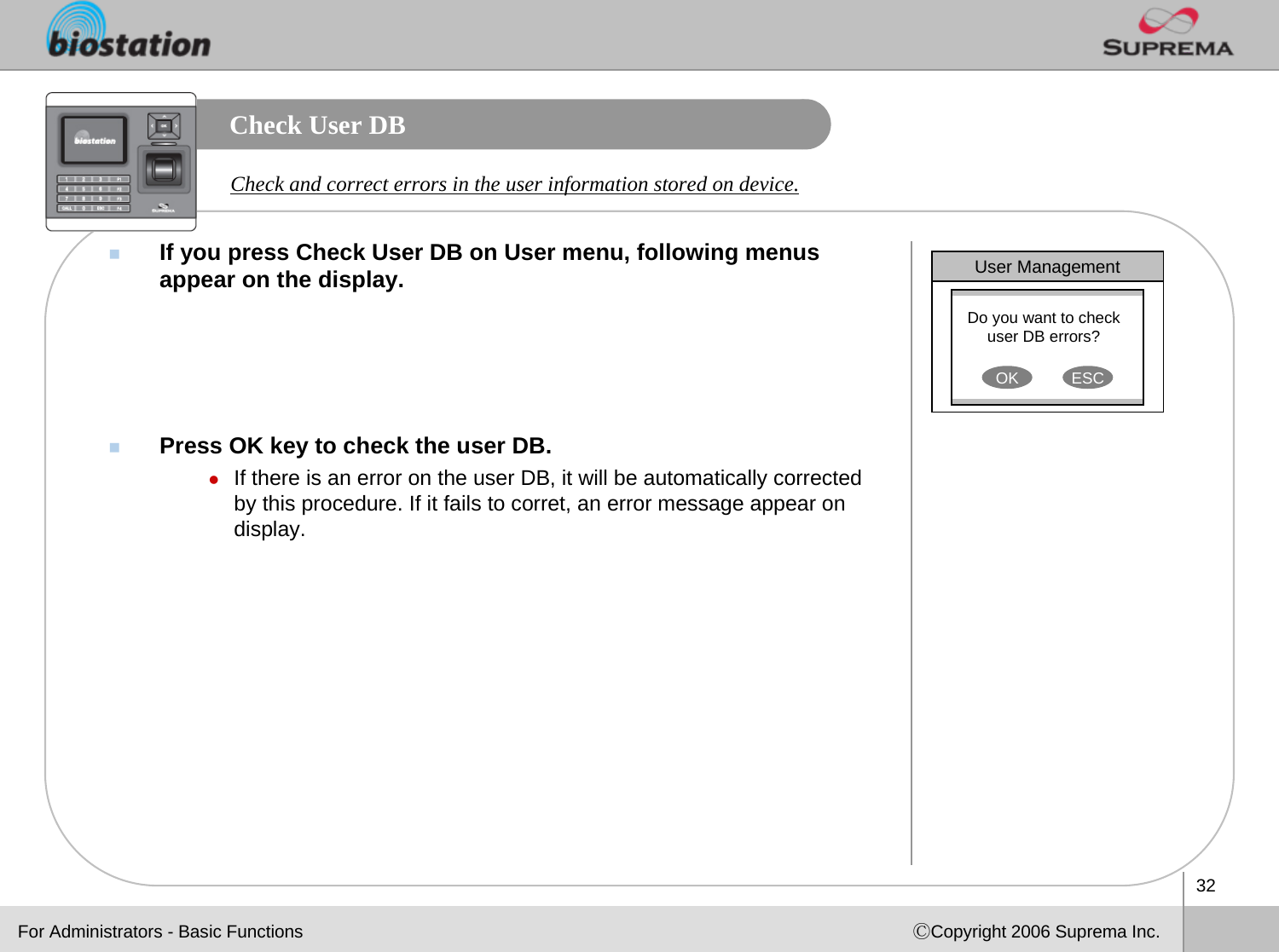 32ⒸCopyright 2006 Suprema Inc.Check User DB If you press Check User DB on User menu, following menus appear on the display. Press OK key to check the user DB.zIf there is an error on the user DB, it will be automatically corrected by this procedure. If it fails to corret, an error message appear on display. Check and correct errors in the user information stored on device. User ManagementDo you want to check user DB errors?OK ESCFor Administrators - Basic Functions