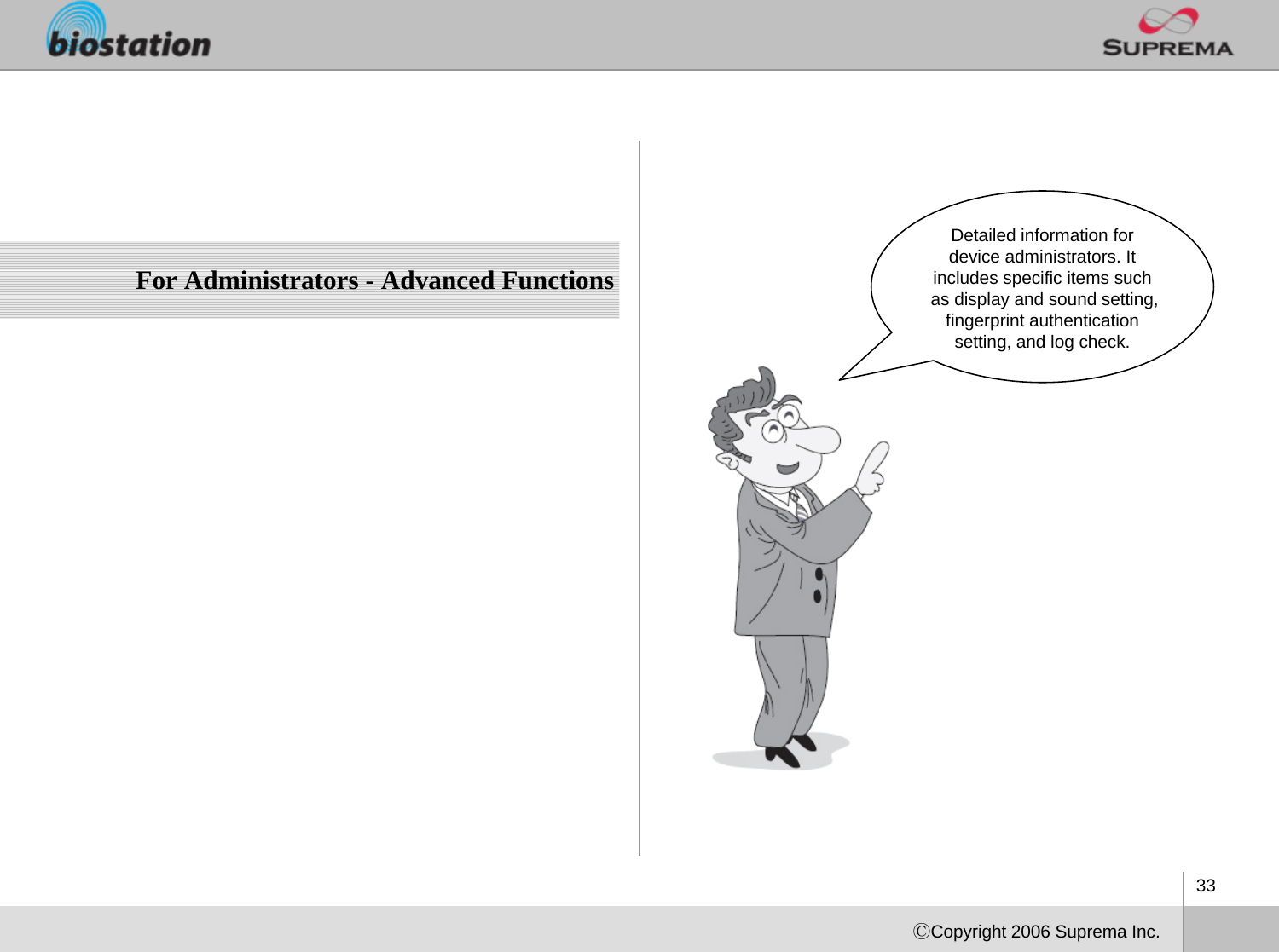 33ⒸCopyright 2006 Suprema Inc.For Administrators - Advanced FunctionsDetailed information for device administrators. It includes specific items such as display and sound setting, fingerprint authentication setting, and log check. 