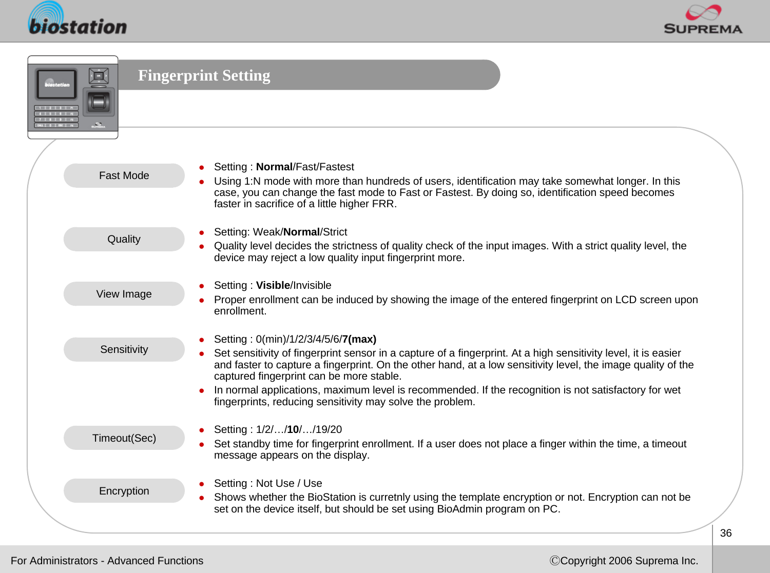 36ⒸCopyright 2006 Suprema Inc.Fingerprint SettingzSetting : Normal/Fast/FastestzUsing 1:N mode with more than hundreds of users, identification may take somewhat longer. In this case, you can change the fast mode to Fast or Fastest. By doing so, identification speed becomes faster in sacrifice of a little higher FRR. zSetting: Weak/Normal/StrictzQuality level decides the strictness of quality check of the input images. With a strict quality level, the device may reject a low quality input fingerprint more.zSetting : Visible/InvisiblezProper enrollment can be induced by showing the image of the entered fingerprint on LCD screen upon enrollment. zSetting : 0(min)/1/2/3/4/5/6/7(max)zSet sensitivity of fingerprint sensor in a capture of a fingerprint. At a high sensitivity level, it is easier and faster to capture a fingerprint. On the other hand, at a low sensitivity level, the image quality of the captured fingerprint can be more stable.  zIn normal applications, maximum level is recommended. If the recognition is not satisfactory for wet fingerprints, reducing sensitivity may solve the problem.zSetting : 1/2/…/10/…/19/20zSet standby time for fingerprint enrollment. If a user does not place a finger within the time, a timeout message appears on the display. zSetting : Not Use / UsezShows whether the BioStation is curretnly using the template encryption or not. Encryption can not be set on the device itself, but should be set using BioAdmin program on PC. Fast ModeQualityView ImageSensitivityTimeout(Sec)For Administrators - Advanced FunctionsEncryption