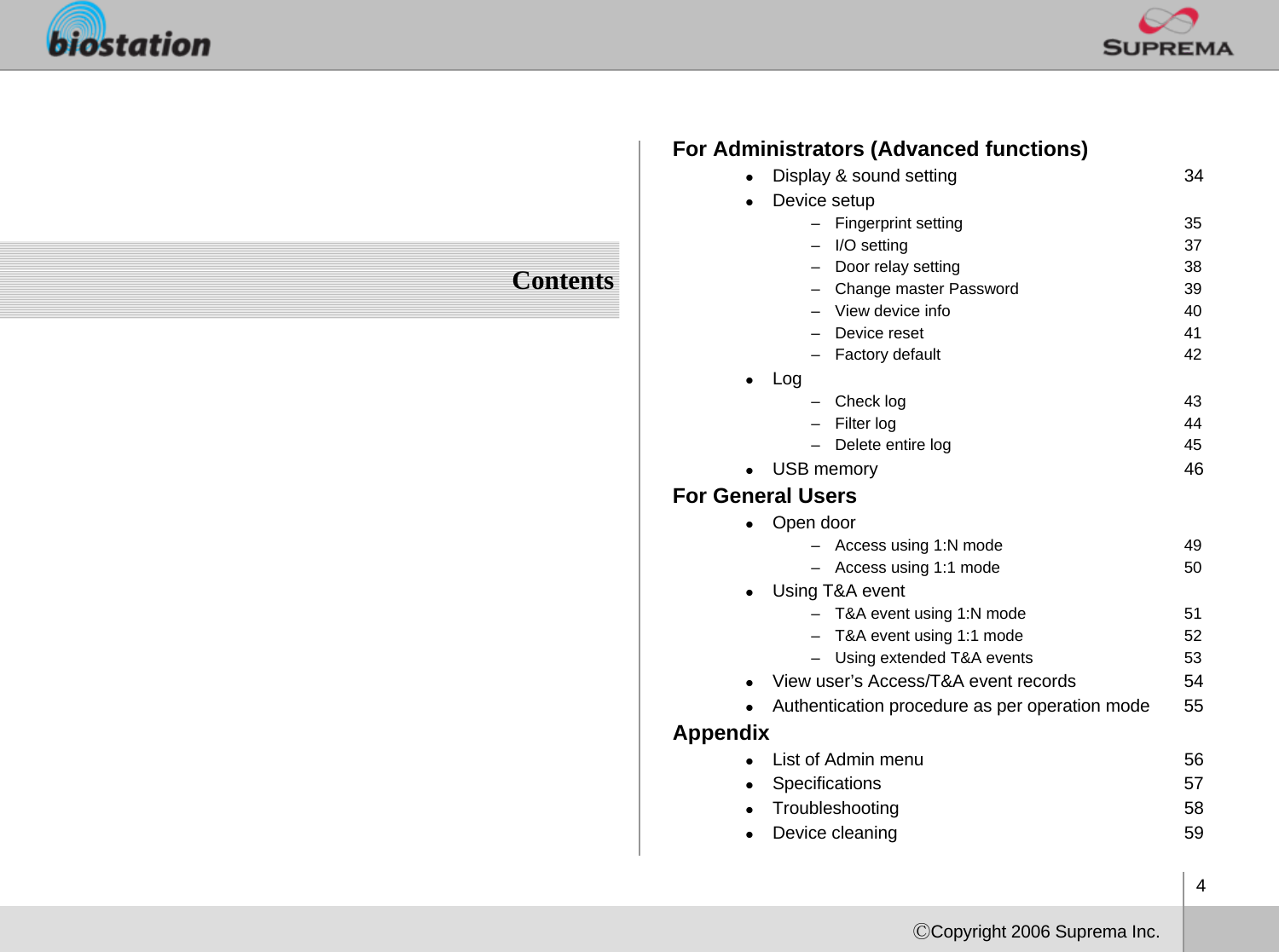 4ⒸCopyright 2006 Suprema Inc.ContentsFor Administrators (Advanced functions)zDisplay &amp; sound setting 34zDevice setup– Fingerprint setting 35– I/O setting              37– Door relay setting 38– Change master Password 39– View device info 40– Device reset 41– Factory default 42zLog – Check log  43– Filter log 44– Delete entire log 45zUSB memory 46For General UserszOpen door– Access using 1:N mode 49– Access using 1:1 mode 50zUsing T&amp;A event– T&amp;A event using 1:N mode 51– T&amp;A event using 1:1 mode 52– Using extended T&amp;A events 53zView user’s Access/T&amp;A event records 54zAuthentication procedure as per operation mode 55AppendixzList of Admin menu 56zSpecifications 57zTroubleshooting 58zDevice cleaning 59