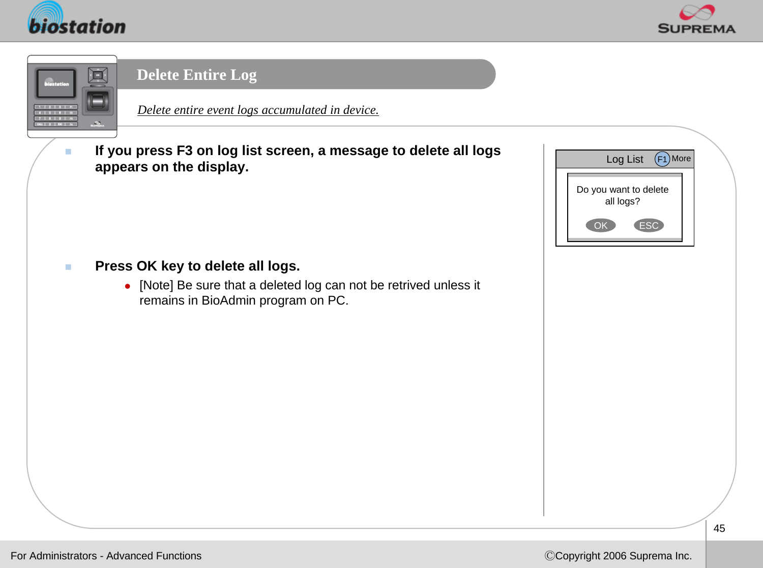 45ⒸCopyright 2006 Suprema Inc.Delete Entire LogIf you press F3 on log list screen, a message to delete all logsappears on the display.Press OK key to delete all logs.z[Note] Be sure that a deleted log can not be retrived unless it remains in BioAdmin program on PC. Delete entire event logs accumulated in device.For Administrators - Advanced FunctionsLog ListDo you want to delete all logs?OK ESCF1 More