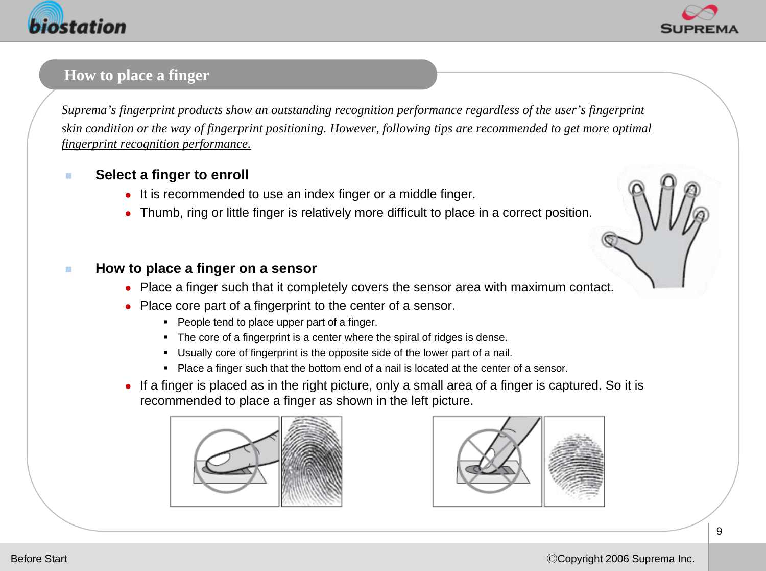 9ⒸCopyright 2006 Suprema Inc.How to place a fingerSelect a finger to enrollzIt is recommended to use an index finger or a middle finger. zThumb, ring or little finger is relatively more difficult to place in a correct position.How to place a finger on a sensorzPlace a finger such that it completely covers the sensor area with maximum contact. zPlace core part of a fingerprint to the center of a sensor.People tend to place upper part of a finger.The core of a fingerprint is a center where the spiral of ridges is dense. Usually core of fingerprint is the opposite side of the lower part of a nail. Place a finger such that the bottom end of a nail is located at the center of a sensor.zIf a finger is placed as in the right picture, only a small area of a finger is captured. So it is recommended to place a finger as shown in the left picture. Suprema’s fingerprint products show an outstanding recognition performance regardless of the user’s fingerprint skin condition or the way of fingerprint positioning. However, following tips are recommended to get more optimal fingerprint recognition performance.Before Start