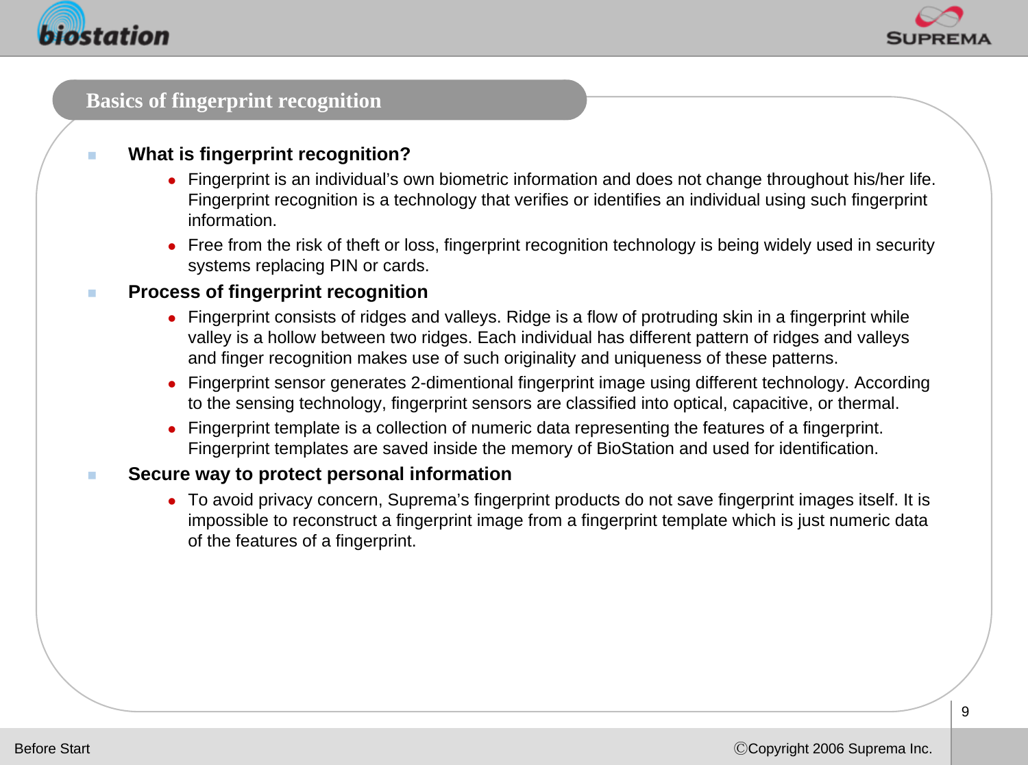 9ⒸCopyright 2006 Suprema Inc.Basics of fingerprint recognitionWhat is fingerprint recognition?zFingerprint is an individual’s own biometric information and does not change throughout his/her life. Fingerprint recognition is a technology that verifies or identifies an individual using such fingerprint information.zFree from the risk of theft or loss, fingerprint recognition technology is being widely used in security systems replacing PIN or cards. Process of fingerprint recognitionzFingerprint consists of ridges and valleys. Ridge is a flow of protruding skin in a fingerprint while valley is a hollow between two ridges. Each individual has different pattern of ridges and valleys and finger recognition makes use of such originality and uniqueness of these patterns.zFingerprint sensor generates 2-dimentional fingerprint image using different technology. According to the sensing technology, fingerprint sensors are classified into optical, capacitive, or thermal. zFingerprint template is a collection of numeric data representing the features of a fingerprint. Fingerprint templates are saved inside the memory of BioStation and used for identification. Secure way to protect personal information zTo avoid privacy concern, Suprema’s fingerprint products do not save fingerprint images itself. It is impossible to reconstruct a fingerprint image from a fingerprint template which is just numeric data of the features of a fingerprint. Before Start